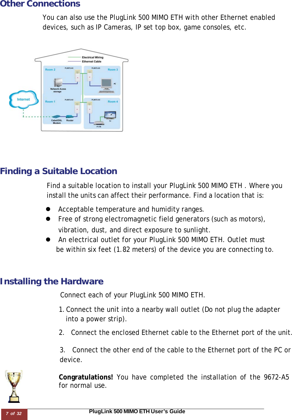 7 of 32                                                                                                                       PlugLink 500 MIMO ETH User’s Guide  Other Connections  You can also use the PlugLink 500 MIMO ETH with other Ethernet enabled devices, such as IP Cameras, IP set top box, game consoles, etc.    Finding a Suitable Location  Find a suitable location to install your PlugLink 500 MIMO ETH . Where you install the units can affect their performance. Find a location that is:  z  Acceptable temperature and humidity ranges. z  Free of strong electromagnetic field generators (such as motors),  vibration, dust, and direct exposure to sunlight. z  An electrical outlet for your PlugLink 500 MIMO ETH. Outlet must be within six feet (1.82 meters) of the device you are connecting to.    Installing the Hardware  Connect each of your PlugLink 500 MIMO ETH.  1. Connect the unit into a nearby wall outlet (Do not plug the adapter  into a power strip).  2.  Connect the enclosed Ethernet cable to the Ethernet port of the unit.   3.  Connect the other end of the cable to the Ethernet port of the PC or device.  Congratulations! You have completed the installation of the 9672-A5  for normal use. 