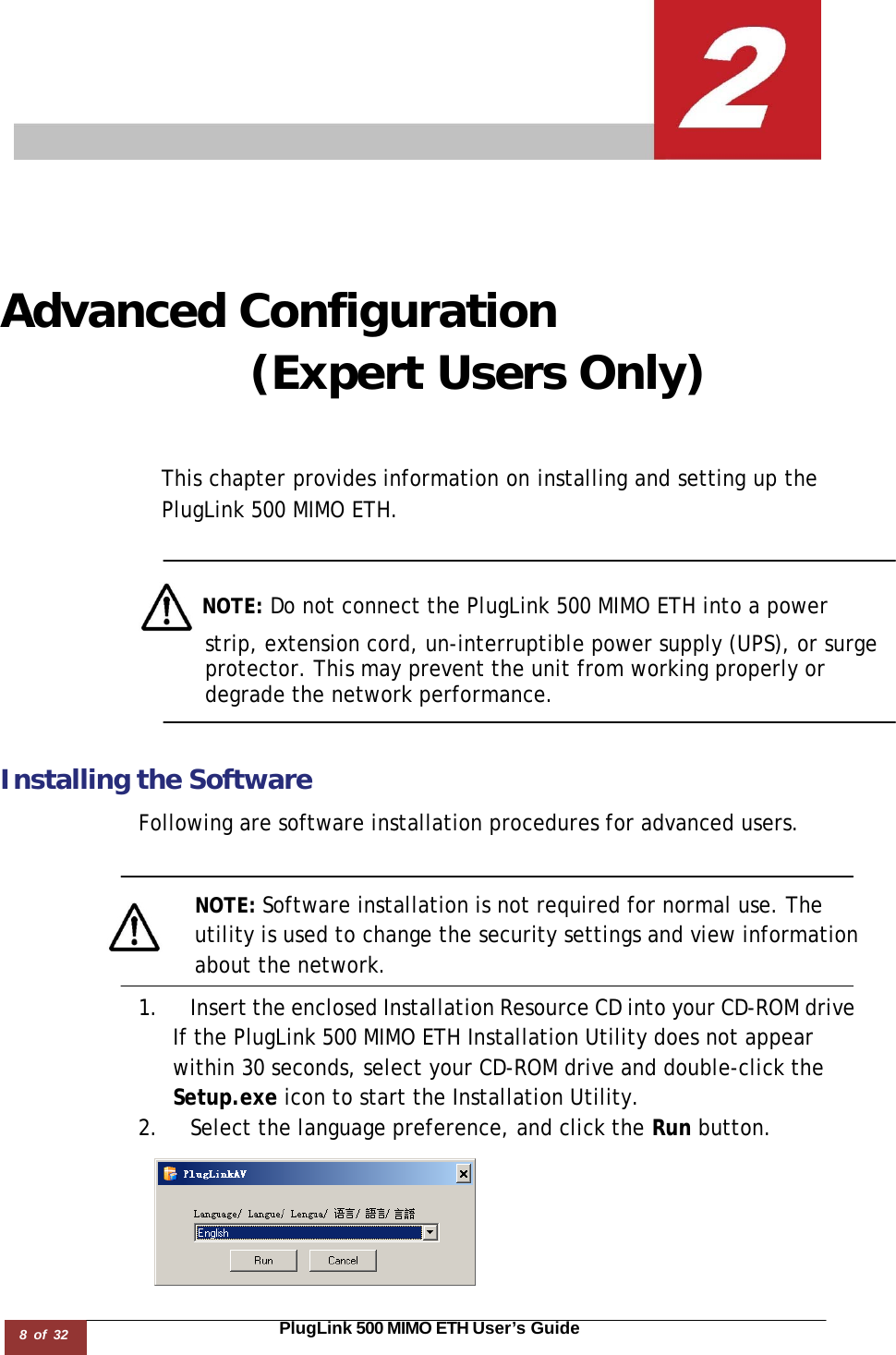 8 of 32                                                                                                                       PlugLink 500 MIMO ETH User’s Guide        Advanced Configuration (Expert Users Only)     This chapter provides information on installing and setting up the PlugLink 500 MIMO ETH.      NOTE: Do not connect the PlugLink 500 MIMO ETH into a power strip, extension cord, un-interruptible power supply (UPS), or surge protector. This may prevent the unit from working properly or degrade the network performance.    Installing the Software  Following are software installation procedures for advanced users.    NOTE: Software installation is not required for normal use. The utility is used to change the security settings and view information about the network.  1. Insert the enclosed Installation Resource CD into your CD-ROM drive If the PlugLink 500 MIMO ETH Installation Utility does not appear within 30 seconds, select your CD-ROM drive and double-click the Setup.exe icon to start the Installation Utility. 2. Select the language preference, and click the Run button.   