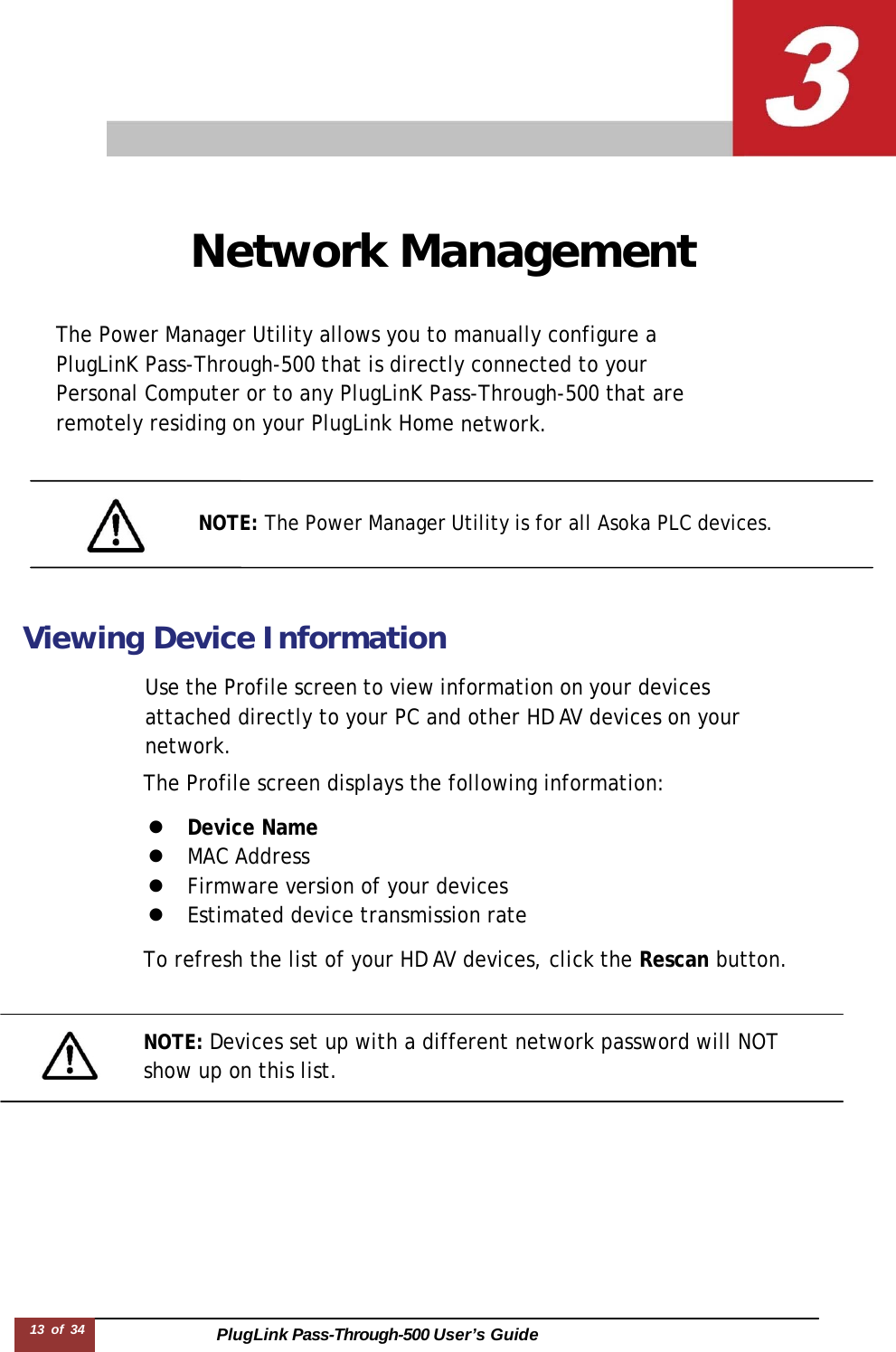 PlugLink Pass-Through-500 User’s Guide 13 of 34       Network Management   The Power Manager Utility allows you to manually configure a PlugLinK Pass-Through-500 that is directly connected to your Personal Computer or to any PlugLinK Pass-Through-500 that are remotely residing on your PlugLink Home network.     NOTE: The Power Manager Utility is for all Asoka PLC devices.     Viewing Device Information  Use the Profile screen to view information on your devices attached directly to your PC and other HD AV devices on your network. The Profile screen displays the following information:  z  Device Name z  MAC Address z  Firmware version of your devices z  Estimated device transmission rate  To refresh the list of your HD AV devices, click the Rescan button.    NOTE: Devices set up with a different network password will NOT show up on this list. 