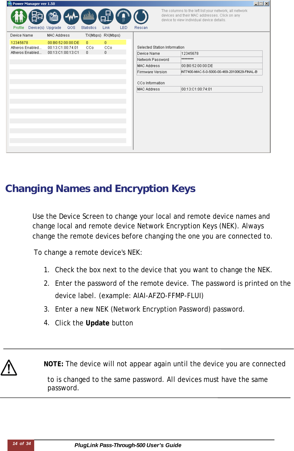 PlugLink Pass-Through-500 User’s Guide 14 of 34           Changing Names and Encryption Keys    Use the Device Screen to change your local and remote device names and change local and remote device Network Encryption Keys (NEK). Always change the remote devices before changing the one you are connected to.  To change a remote device&apos;s NEK:  1. Check the box next to the device that you want to change the NEK. 2. Enter the password of the remote device. The password is printed on the device label. (example: AIAI-AFZO-FFMP-FLUI) 3. Enter a new NEK (Network Encryption Password) password. 4. Click the Update button       NOTE: The device will not appear again until the device you are connected                   to is changed to the same password. All devices must have the same password. 