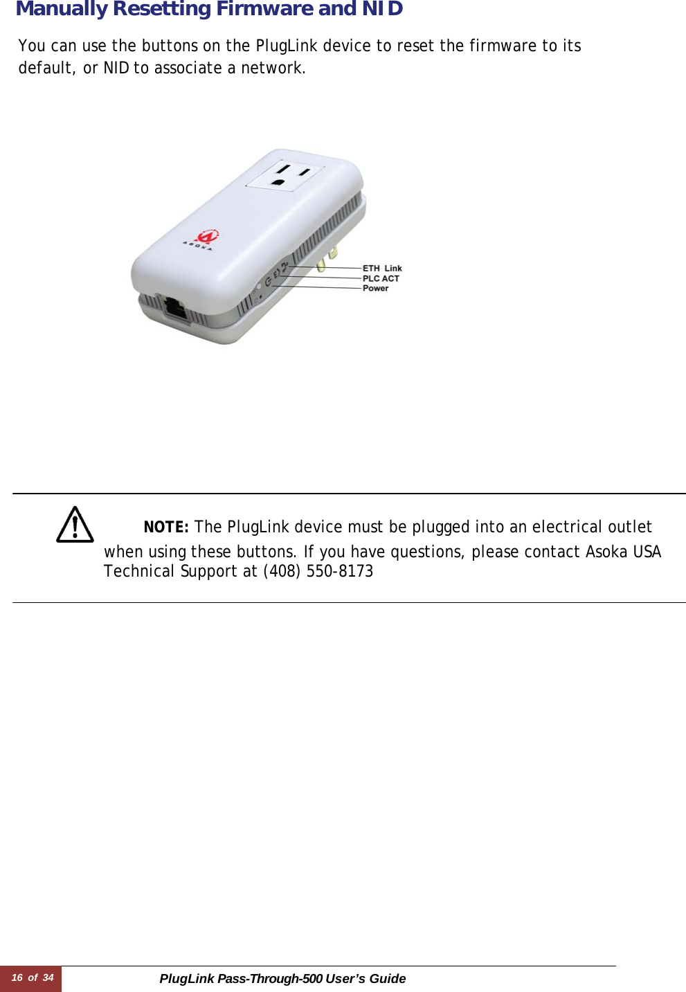 16 of 34 PlugLink Pass-Through-500 User’s Guide   Manually Resetting Firmware and NID  You can use the buttons on the PlugLink device to reset the firmware to its default, or NID to associate a network.                         NOTE: The PlugLink device must be plugged into an electrical outlet  when using these buttons. If you have questions, please contact Asoka USA Technical Support at (408) 550-8173  