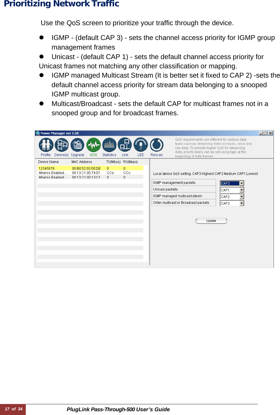 17 of 34 PlugLink Pass-Through-500 User’s Guide   Prioritizing Network Traffic   Use the QoS screen to prioritize your traffic through the device.  z  IGMP - (default CAP 3) - sets the channel access priority for IGMP group management frames z  Unicast - (default CAP 1) - sets the default channel access priority for Unicast frames not matching any other classification or mapping. z  IGMP managed Multicast Stream (It is better set it fixed to CAP 2) -sets the default channel access priority for stream data belonging to a snooped IGMP multicast group. z  Multicast/Broadcast - sets the default CAP for multicast frames not in a snooped group and for broadcast frames.     