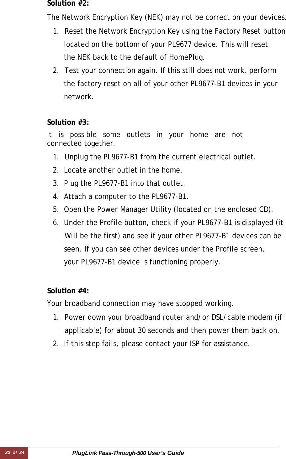 22 of 34 PlugLink Pass-Through-500 User’s Guide  Solution #2:  The Network Encryption Key (NEK) may not be correct on your devices.  1.  Reset the Network Encryption Key using the Factory Reset button    located on the bottom of your PL9677 device. This will reset    the NEK back to the default of HomePlug. 2.  Test your connection again. If this still does not work, perform    the factory reset on all of your other PL9677-B1 devices in your   network.   Solution #3:  It is possible some outlets in your home are not connected together.  1.  Unplug the PL9677-B1 from the current electrical outlet. 2. Locate another outlet in the home. 3. Plug the PL9677-B1 into that outlet. 4. Attach a computer to the PL9677-B1. 5. Open the Power Manager Utility (located on the enclosed CD). 6. Under the Profile button, check if your PL9677-B1 is displayed (it  Will be the first) and see if your other PL9677-B1 devices can be    seen. If you can see other devices under the Profile screen,    your PL9677-B1 device is functioning properly.   Solution #4:  Your broadband connection may have stopped working.  1.  Power down your broadband router and/or DSL/cable modem (if applicable) for about 30 seconds and then power them back on. 2. If this step fails, please contact your ISP for assistance. 