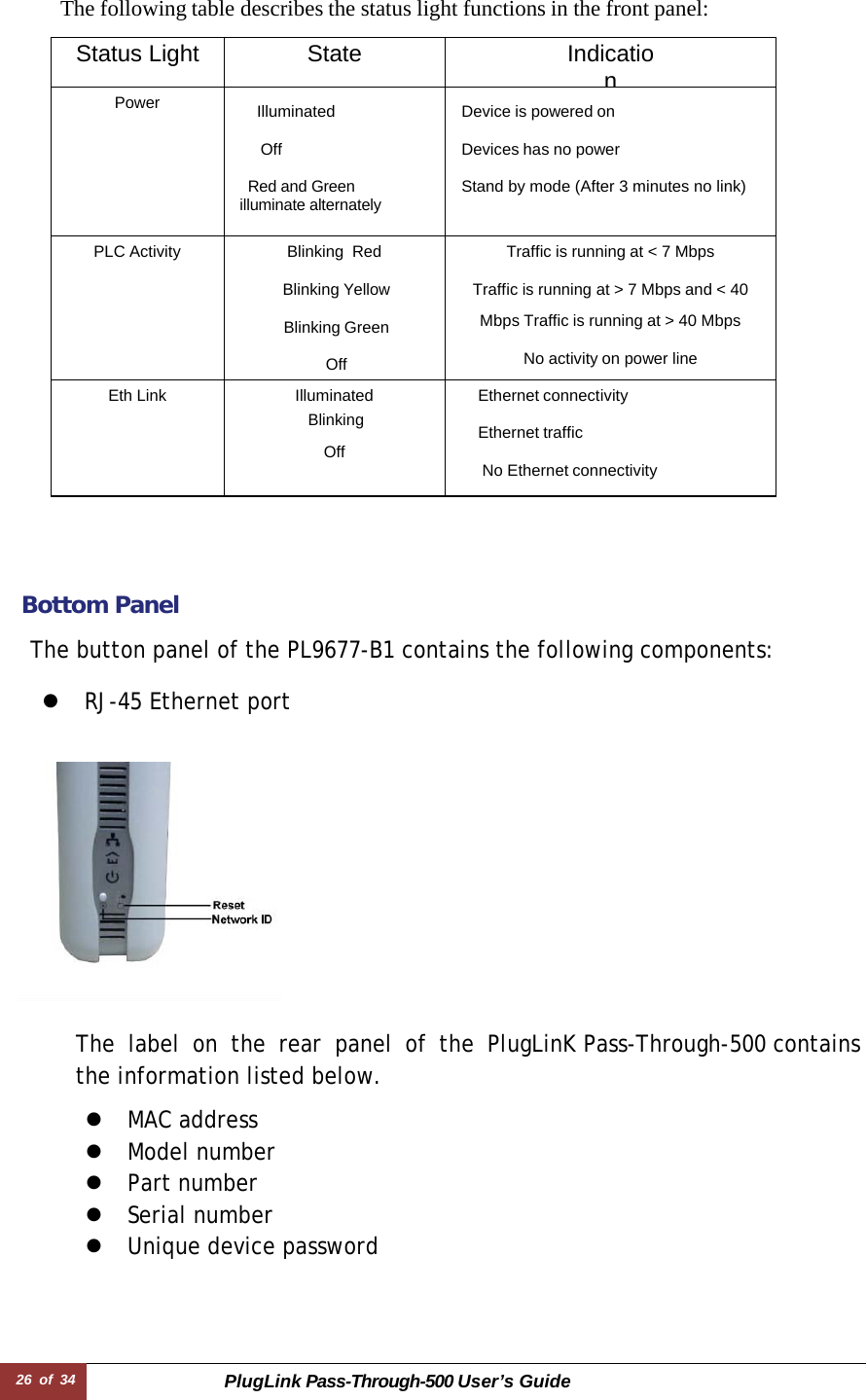 26 of 34 PlugLink Pass-Through-500 User’s Guide    The following table describes the status light functions in the front panel:  Status Light State IndicationPower  Illuminated   Off  Red and Green illuminate alternately Device is powered on   Devices has no power  Stand by mode (After 3 minutes no link)   PLC Activity Blinking  Red  Blinking Yellow  Blinking Green  Off Traffic is running at &lt; 7 Mbps  Traffic is running at &gt; 7 Mbps and &lt; 40 Mbps Traffic is running at &gt; 40 Mbps  No activity on power line Eth Link Illuminated  Blinking  Off Ethernet connectivity  Ethernet traffic  No Ethernet connectivity      Bottom Panel  The button panel of the PL9677-B1 contains the following components:  z  RJ-45 Ethernet port      The label on the rear panel of the PlugLinK Pass-Through-500 contains the information listed below.  z  MAC address z  Model number z  Part number z  Serial number z  Unique device password 