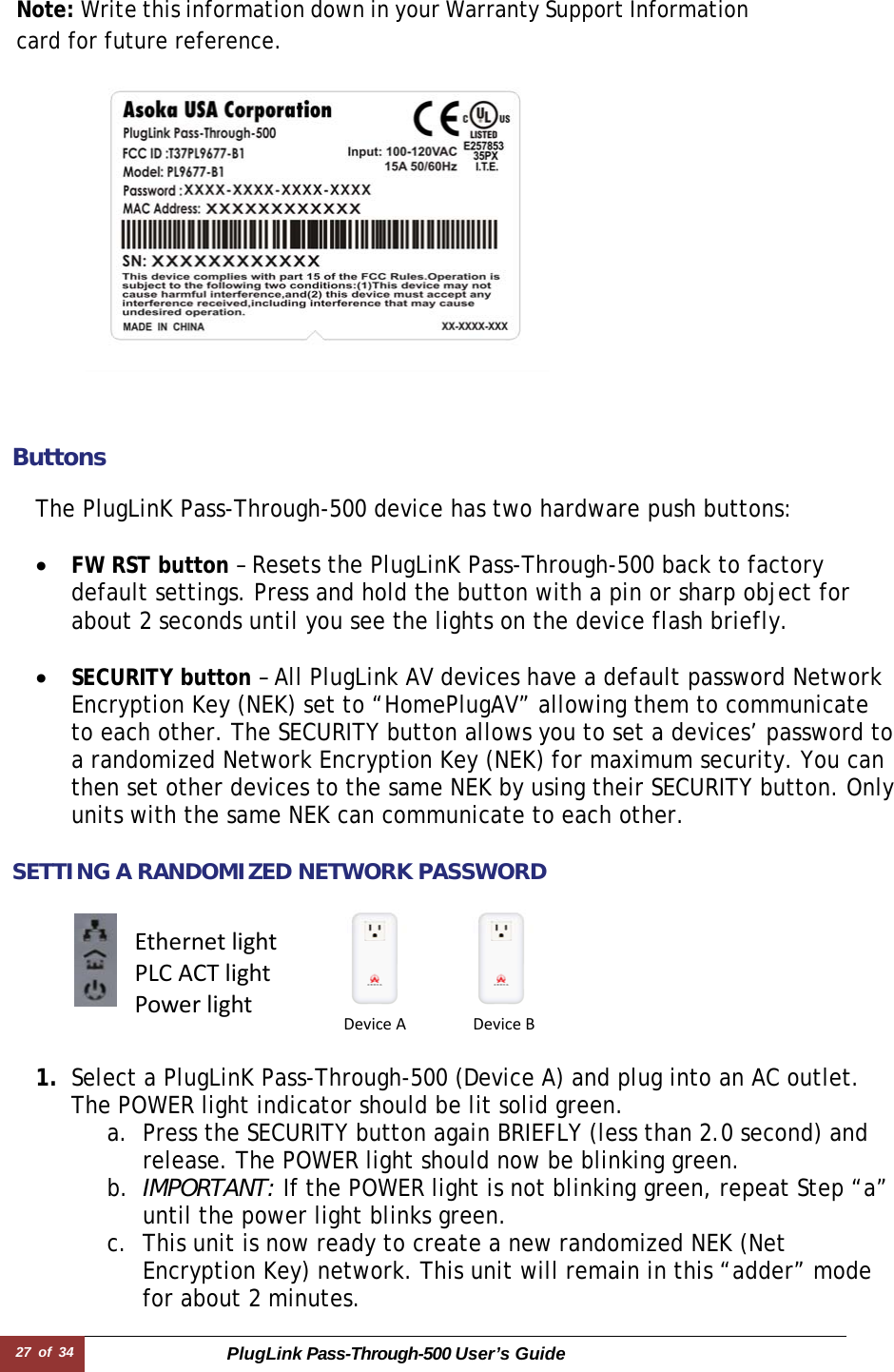 27 of 34 PlugLink Pass-Through-500 User’s Guide    Note: Write this information down in your Warranty Support Information card for future reference.     ButtonsThe PlugLinK Pass-Through-500 device has two hardware push buttons:  • FW RST button – Resets the PlugLinK Pass-Through-500 back to factory default settings. Press and hold the button with a pin or sharp object for about 2 seconds until you see the lights on the device flash briefly.  • SECURITY button – All PlugLink AV devices have a default password Network Encryption Key (NEK) set to “HomePlugAV” allowing them to communicate to each other. The SECURITY button allows you to set a devices’ password to a randomized Network Encryption Key (NEK) for maximum security. You can then set other devices to the same NEK by using their SECURITY button. Only units with the same NEK can communicate to each other.  SETTING A RANDOMIZED NETWORK PASSWORD      1. Select a PlugLinK Pass-Through-500 (Device A) and plug into an AC outlet. The POWER light indicator should be lit solid green. a. Press the SECURITY button again BRIEFLY (less than 2.0 second) and release. The POWER light should now be blinking green. b. IMPORTANT: If the POWER light is not blinking green, repeat Step “a” until the power light blinks green.  c. This unit is now ready to create a new randomized NEK (Net Encryption Key) network. This unit will remain in this “adder” mode for about 2 minutes.  EthernetlightPLCACTlightPowerlightDeviceADeviceB