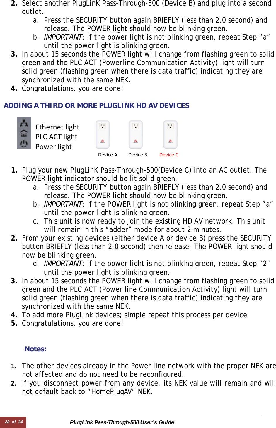 28 of 34 PlugLink Pass-Through-500 User’s Guide   2. Select another PlugLinK Pass-Through-500 (Device B) and plug into a second outlet.  a. Press the SECURITY button again BRIEFLY (less than 2.0 second) and release. The POWER light should now be blinking green. b. IMPORTANT: If the power light is not blinking green, repeat Step “a” until the power light is blinking green. 3. In about 15 seconds the POWER light will change from flashing green to solid green and the PLC ACT (Powerline Communication Activity) light will turn solid green (flashing green when there is data traffic) indicating they are synchronized with the same NEK. 4. Congratulations, you are done!   ADDING A THIRD OR MORE PLUGLINK HD AV DEVICES        1. Plug your new PlugLinK Pass-Through-500(Device C) into an AC outlet. The POWER light indicator should be lit solid green. a. Press the SECURITY button again BRIEFLY (less than 2.0 second) and release. The POWER light should now be blinking green. b. IMPORTANT: If the POWER light is not blinking green, repeat Step “a” until the power light is blinking green.  c. This unit is now ready to join the existing HD AV network. This unit will remain in this “adder” mode for about 2 minutes.  2. From your existing devices (either device A or device B) press the SECURITY button BRIEFLY (less than 2.0 second) then release. The POWER light should now be blinking green. d. IMPORTANT: If the power light is not blinking green, repeat Step “2” until the power light is blinking green. 3. In about 15 seconds the POWER light will change from flashing green to solid green and the PLC ACT (Power line Communication Activity) light will turn solid green (flashing green when there is data traffic) indicating they are synchronized with the same NEK. 4. To add more PlugLink devices; simple repeat this process per device.  5. Congratulations, you are done!    Notes:  1. The other devices already in the Power line network with the proper NEK are not affected and do not need to be reconfigured.2. If you disconnect power from any device, its NEK value will remain and will not default back to “HomePlugAV” NEK.DeviceADeviceBDeviceCEthernetlightPLCACTlightPowerlight