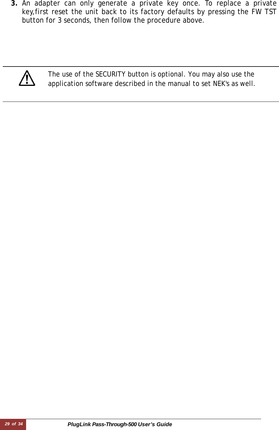 29 of 34 PlugLink Pass-Through-500 User’s Guide   3. An adapter can only generate a private key once. To replace a private key,first reset the unit back to its factory defaults by pressing the FW TST button for 3 seconds, then follow the procedure above.          The use of the SECURITY button is optional. You may also use the application software described in the manual to set NEK&apos;s as well. 