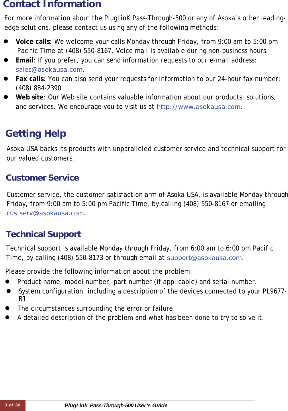 3 of 34 PlugLink  Pass-Through-500 User’s Guide   Contact Information  For more information about the PlugLinK Pass-Through-500 or any of Asoka’s other leading-edge solutions, please contact us using any of the following methods:  z  Voice calls: We welcome your calls Monday through Friday, from 9:00 am to 5:00 pm Pacific Time at (408) 550-8167. Voice mail is available during non-business hours. z  Email: If you prefer, you can send information requests to our e-mail address: sales@asokausa.com. z  Fax calls: You can also send your requests for information to our 24-hour fax number: (408) 884-2390 z  Web site: Our Web site contains valuable information about our products, solutions, and services. We encourage you to visit us at http://www.asokausa.com.    Getting Help  Asoka USA backs its products with unparalleled customer service and technical support for our valued customers.  Customer Service  Customer service, the customer-satisfaction arm of Asoka USA, is available Monday through Friday, from 9:00 am to 5:00 pm Pacific Time, by calling (408) 550-8167 or emailing custserv@asokausa.com.   Technical Support  Technical support is available Monday through Friday, from 6:00 am to 6:00 pm Pacific Time, by calling (408) 550-8173 or through email at support@asokausa.com.  Please provide the following information about the problem: z  Product name, model number, part number (if applicable) and serial number. z  System configuration, including a description of the devices connected to your PL9677-B1.  z  The circumstances surrounding the error or failure. z  A detailed description of the problem and what has been done to try to solve it. 