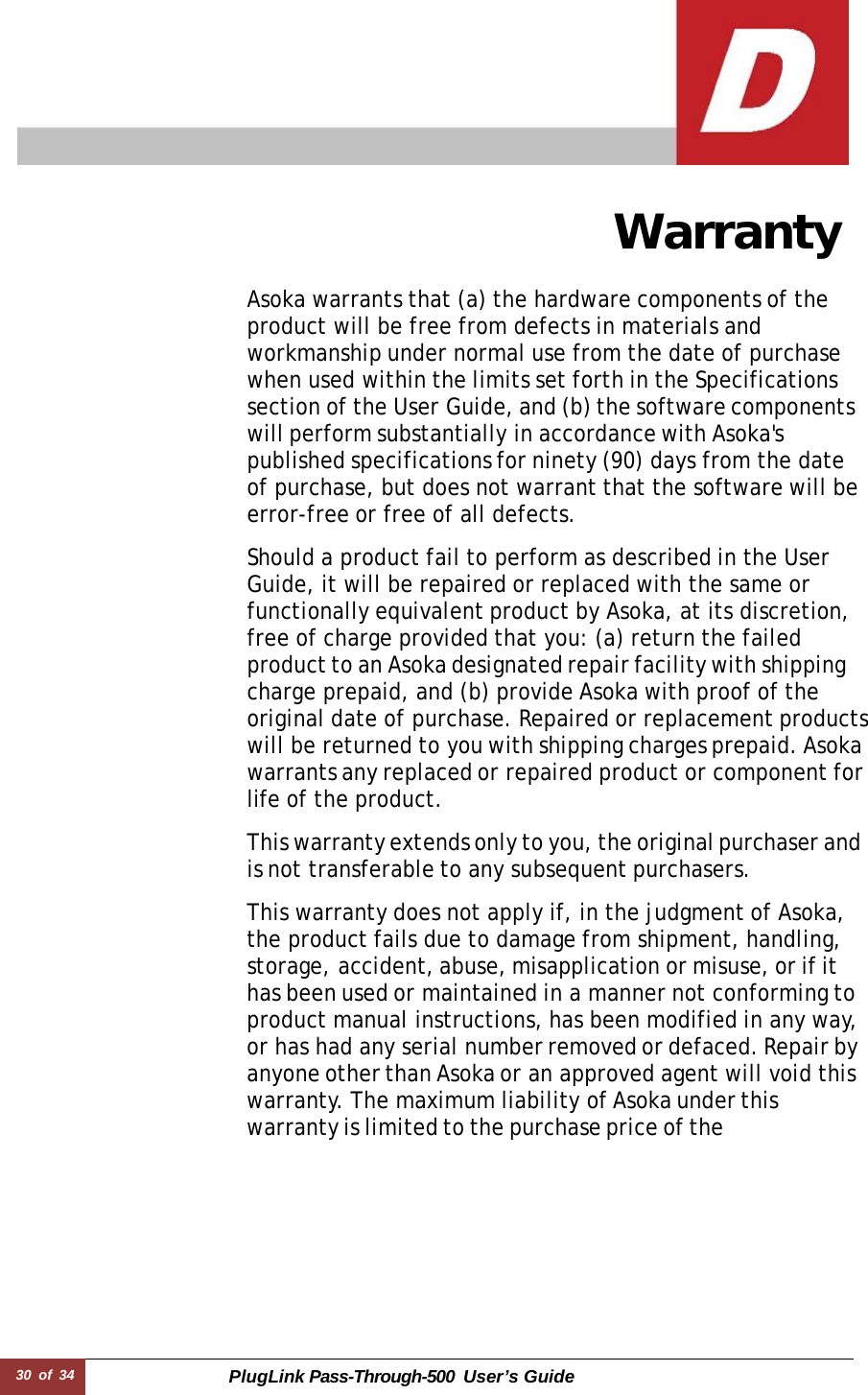 30 of 34 PlugLink Pass-Through-500 User’s Guide      Warranty  Asoka warrants that (a) the hardware components of the product will be free from defects in materials and workmanship under normal use from the date of purchase when used within the limits set forth in the Specifications section of the User Guide, and (b) the software components will perform substantially in accordance with Asoka&apos;s published specifications for ninety (90) days from the date of purchase, but does not warrant that the software will be error-free or free of all defects.  Should a product fail to perform as described in the User Guide, it will be repaired or replaced with the same or functionally equivalent product by Asoka, at its discretion, free of charge provided that you: (a) return the failed product to an Asoka designated repair facility with shipping charge prepaid, and (b) provide Asoka with proof of the original date of purchase. Repaired or replacement products will be returned to you with shipping charges prepaid. Asoka warrants any replaced or repaired product or component for life of the product.  This warranty extends only to you, the original purchaser and is not transferable to any subsequent purchasers.  This warranty does not apply if, in the judgment of Asoka, the product fails due to damage from shipment, handling, storage, accident, abuse, misapplication or misuse, or if it has been used or maintained in a manner not conforming to product manual instructions, has been modified in any way, or has had any serial number removed or defaced. Repair by anyone other than Asoka or an approved agent will void this warranty. The maximum liability of Asoka under this warranty is limited to the purchase price of the        