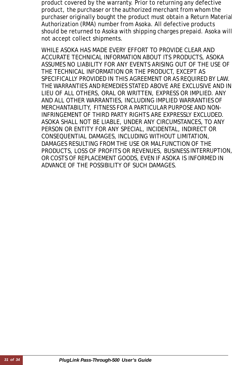 31 of 34 PlugLink Pass-Through-500 User’s Guide    product covered by the warranty. Prior to returning any defective product, the purchaser or the authorized merchant from whom the purchaser originally bought the product must obtain a Return Material Authorization (RMA) number from Asoka. All defective products should be returned to Asoka with shipping charges prepaid. Asoka will not accept collect shipments.  WHILE ASOKA HAS MADE EVERY EFFORT TO PROVIDE CLEAR AND ACCURATE TECHNICAL INFORMATION ABOUT ITS PRODUCTS, ASOKA ASSUMES NO LIABILITY FOR ANY EVENTS ARISING OUT OF THE USE OF THE TECHNICAL INFORMATION OR THE PRODUCT, EXCEPT AS SPECIFICALLY PROVIDED IN THIS AGREEMENT OR AS REQUIRED BY LAW. THE WARRANTIES AND REMEDIES STATED ABOVE ARE EXCLUSIVE AND IN LIEU OF ALL OTHERS, ORAL OR WRITTEN, EXPRESS OR IMPLIED. ANY AND ALL OTHER WARRANTIES, INCLUDING IMPLIED WARRANTIES OF MERCHANTABILITY, FITNESS FOR A PARTICULAR PURPOSE AND NON-INFRINGEMENT OF THIRD PARTY RIGHTS ARE EXPRESSLY EXCLUDED. ASOKA SHALL NOT BE LIABLE, UNDER ANY CIRCUMSTANCES, TO ANY PERSON OR ENTITY FOR ANY SPECIAL, INCIDENTAL, INDIRECT OR CONSEQUENTIAL DAMAGES, INCLUDING WITHOUT LIMITATION, DAMAGES RESULTING FROM THE USE OR MALFUNCTION OF THE PRODUCTS, LOSS OF PROFITS OR REVENUES, BUSINESS INTERRUPTION, OR COSTS OF REPLACEMENT GOODS, EVEN IF ASOKA IS INFORMED IN ADVANCE OF THE POSSIBILITY OF SUCH DAMAGES.   