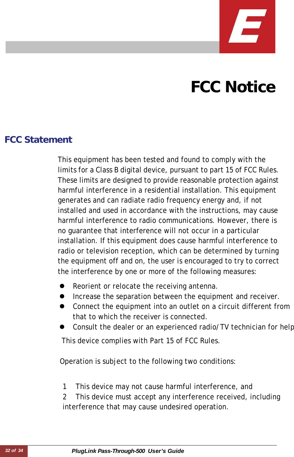 32 of  34 PlugLink Pass-Through-500 User’s Guide        FCC Notice       FCC Statement   This equipment has been tested and found to comply with the limits for a Class B digital device, pursuant to part 15 of FCC Rules. These limits are designed to provide reasonable protection against harmful interference in a residential installation. This equipment generates and can radiate radio frequency energy and, if not installed and used in accordance with the instructions, may cause harmful interference to radio communications. However, there is no guarantee that interference will not occur in a particular installation. If this equipment does cause harmful interference to radio or television reception, which can be determined by turning the equipment off and on, the user is encouraged to try to correct the interference by one or more of the following measures:  z  Reorient or relocate the receiving antenna. z  Increase the separation between the equipment and receiver. z  Connect the equipment into an outlet on a circuit different from that to which the receiver is connected. z  Consult the dealer or an experienced radio/TV technician for help  This device complies with Part 15 of FCC Rules.   Operation is subject to the following two conditions:    1  This device may not cause harmful interference, and 2  This device must accept any interference received, including interference that may cause undesired operation. 