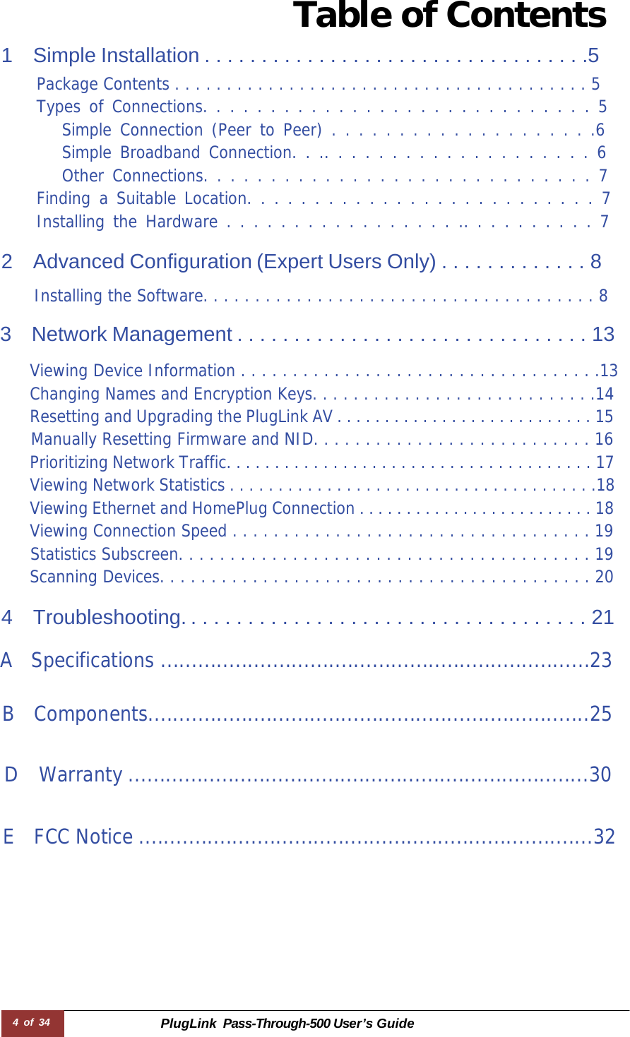 4 of 34 PlugLink  Pass-Through-500 User’s Guide  Table of Contents  1  Simple Installation . . . . . . . . . . . . . . . . . . . . . . . . . . . . . . . . . .5 Package Contents . . . . . . . . . . . . . . . . . . . . . . . . . . . . . . . . . . . . . . . . 5 Types of Connections. . . . . . . . . . . . . . . . . . . . . . . . . . . . . 5 Simple Connection (Peer to Peer) . . . . . . . . . . . . . . . . . . . .6 Simple Broadband Connection. . .. . . . . . . . . . . . . . . . . . . . 6 Other Connections. . . . . . . . . . . . . . . . . . . . . . . . . . . . . 7 Finding a Suitable Location. . . . . . . . . . . . . . . . . . . . . . . . . . 7 Installing the Hardware . . . . . . . . . . . . . . . . . .. . . . . . . . . . 7  2 Advanced Configuration (Expert Users Only) . . . . . . . . . . . . . 8  Installing the Software. . . . . . . . . . . . . . . . . . . . . . . . . . . . . . . . . . . . . . 8  3  Network Management . . . . . . . . . . . . . . . . . . . . . . . . . . . . . . . 13  Viewing Device Information . . . . . . . . . . . . . . . . . . . . . . . . . . . . . . . . . . .13 Changing Names and Encryption Keys. . . . . . . . . . . . . . . . . . . . . . . . . . . .14 Resetting and Upgrading the PlugLink AV . . . . . . . . . . . . . . . . . . . . . . . . . . . 15 Manually Resetting Firmware and NID. . . . . . . . . . . . . . . . . . . . . . . . . . . 16 Prioritizing Network Traffic. . . . . . . . . . . . . . . . . . . . . . . . . . . . . . . . . . . . . . 17 Viewing Network Statistics . . . . . . . . . . . . . . . . . . . . . . . . . . . . . . . . . . . . . .18 Viewing Ethernet and HomePlug Connection . . . . . . . . . . . . . . . . . . . . . . . . . 18 Viewing Connection Speed . . . . . . . . . . . . . . . . . . . . . . . . . . . . . . . . . . . 19 Statistics Subscreen. . . . . . . . . . . . . . . . . . . . . . . . . . . . . . . . . . . . . . . . 19 Scanning Devices. . . . . . . . . . . . . . . . . . . . . . . . . . . . . . . . . . . . . . . . . . 20  4  Troubleshooting. . . . . . . . . . . . . . . . . . . . . . . . . . . . . . . . . . . . 21  A Specifications .....................................................................23   B Components.......................................................................25   D Warranty ..........................................................................30    E FCC Notice .........................................................................32 