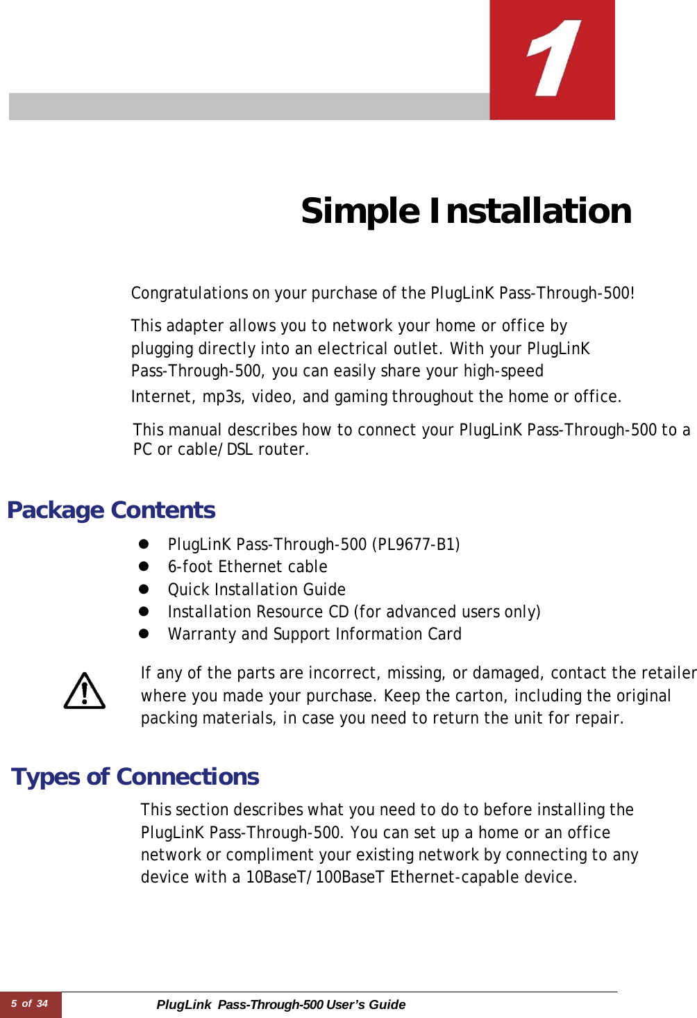 5 of 34 PlugLink  Pass-Through-500 User’s Guide        Simple Installation     Congratulations on your purchase of the PlugLinK Pass-Through-500!  This adapter allows you to network your home or office by plugging directly into an electrical outlet. With your PlugLinK Pass-Through-500, you can easily share your high-speed Internet, mp3s, video, and gaming throughout the home or office.  This manual describes how to connect your PlugLinK Pass-Through-500 to a PC or cable/DSL router.   Package Contents  z  PlugLinK Pass-Through-500 (PL9677-B1) z  6-foot Ethernet cable z  Quick Installation Guide z  Installation Resource CD (for advanced users only) z  Warranty and Support Information Card  If any of the parts are incorrect, missing, or damaged, contact the retailer where you made your purchase. Keep the carton, including the original packing materials, in case you need to return the unit for repair.   Types of Connections  This section describes what you need to do to before installing the PlugLinK Pass-Through-500. You can set up a home or an office network or compliment your existing network by connecting to any device with a 10BaseT/100BaseT Ethernet-capable device. 