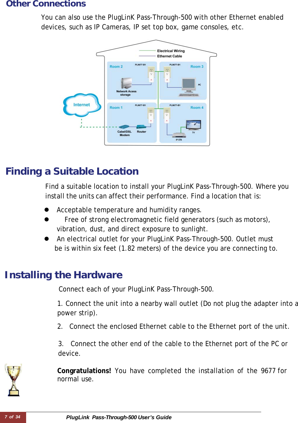 7 of 34 PlugLink  Pass-Through-500 User’s Guide   Other Connections  You can also use the PlugLinK Pass-Through-500 with other Ethernet enabled devices, such as IP Cameras, IP set top box, game consoles, etc.    Finding a Suitable Location  Find a suitable location to install your PlugLinK Pass-Through-500. Where you install the units can affect their performance. Find a location that is:  z  Acceptable temperature and humidity ranges. z    Free of strong electromagnetic field generators (such as motors), vibration, dust, and direct exposure to sunlight. z  An electrical outlet for your PlugLinK Pass-Through-500. Outlet must be is within six feet (1.82 meters) of the device you are connecting to.    Installing the Hardware  Connect each of your PlugLinK Pass-Through-500.  1. Connect the unit into a nearby wall outlet (Do not plug the adapter into a power strip).  2.  Connect the enclosed Ethernet cable to the Ethernet port of the unit.   3.  Connect the other end of the cable to the Ethernet port of the PC or device.  Congratulations! You have completed the installation of the 9677 for normal use. 