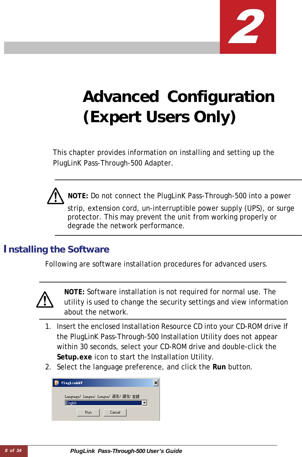 8 of 34 PlugLink  Pass-Through-500 User’s Guide        Advanced Configuration (Expert Users Only)     This chapter provides information on installing and setting up the PlugLinK Pass-Through-500 Adapter.      NOTE: Do not connect the PlugLinK Pass-Through-500 into a power strip, extension cord, un-interruptible power supply (UPS), or surge protector. This may prevent the unit from working properly or degrade the network performance.    Installing the Software  Following are software installation procedures for advanced users.    NOTE: Software installation is not required for normal use. The utility is used to change the security settings and view information about the network.  1. Insert the enclosed Installation Resource CD into your CD-ROM drive If the PlugLinK Pass-Through-500 Installation Utility does not appear within 30 seconds, select your CD-ROM drive and double-click the Setup.exe icon to start the Installation Utility. 2. Select the language preference, and click the Run button.   