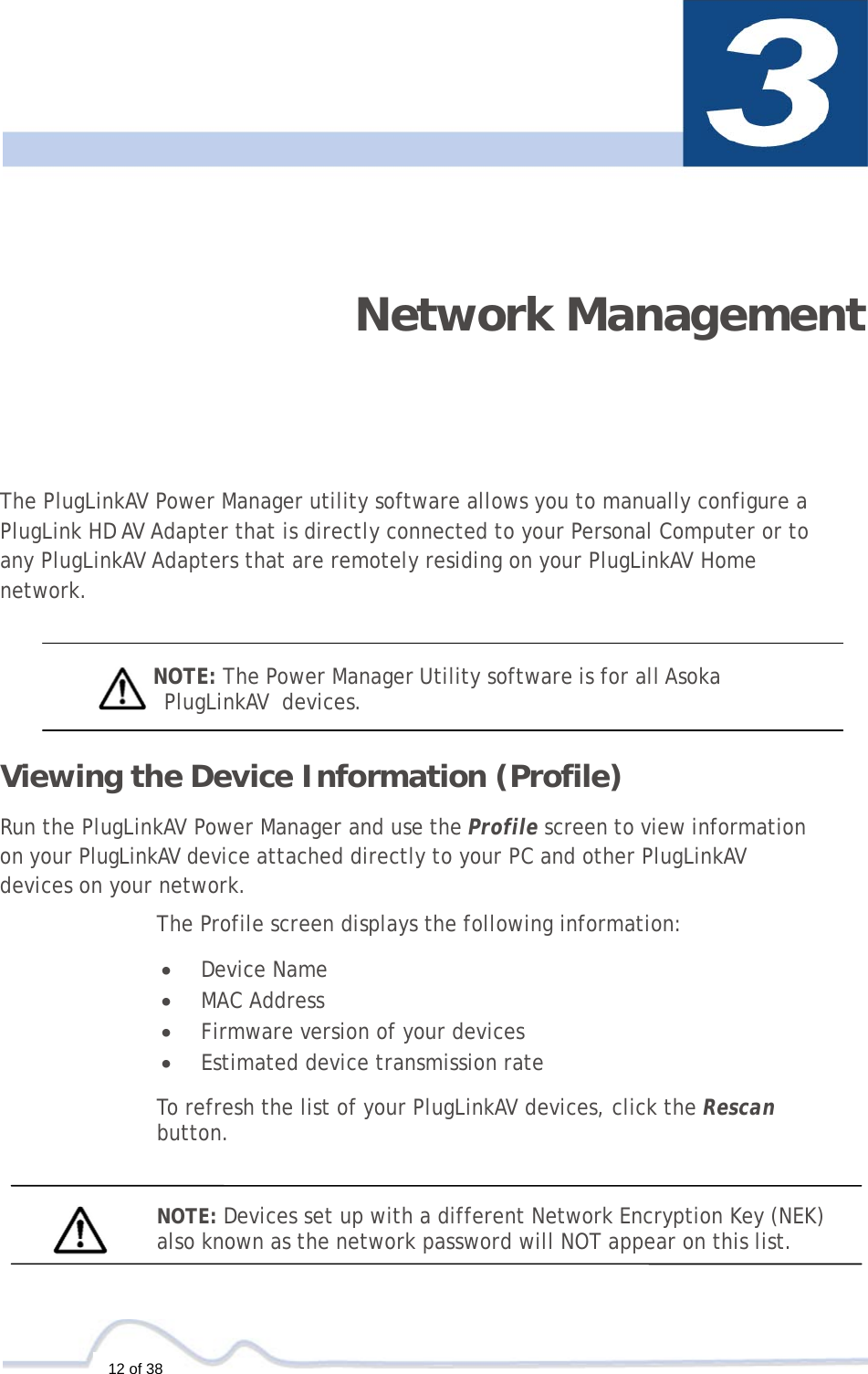  12 of 38     Network Management  The PlugLinkAV Power Manager utility software allows you to manually configure a   PlugLink HD AV Adapter that is directly connected to your Personal Computer or to any PlugLinkAV Adapters that are remotely residing on your PlugLinkAV Home network.    NOTE: The Power Manager Utility software is for all Asoka  PlugLinkAV  devices.  Viewing the Device Information (Profile)  Run the PlugLinkAV Power Manager and use the Profile screen to view information  on your PlugLinkAV device attached directly to your PC and other PlugLinkAV  devices on your network.  The Profile screen displays the following information:  •  Device Name •  MAC Address •  Firmware version of your devices •  Estimated device transmission rate  To refresh the list of your PlugLinkAV devices, click the Rescan  button.    NOTE: Devices set up with a different Network Encryption Key (NEK) also known as the network password will NOT appear on this list. 