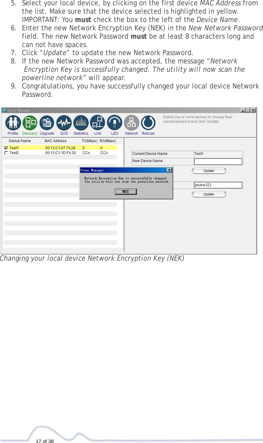  17 of 38 5. Select your local device, by clicking on the first device MAC Address from  the list. Make sure that the device selected is highlighted in yellow.   IMPORTANT: You must check the box to the left of the Device Name. 6. Enter the new Network Encryption Key (NEK) in the New Network Password  field. The new Network Password must be at least 8 characters long and  can not have spaces.  7. Click “Update” to update the new Network Password. 8. If the new Network Password was accepted, the message “Network  Encryption Key is successfully changed. The utility will now scan the  powerline network” will appear.  9. Congratulations, you have successfully changed your local device Network  Password.   Changing your local device Network Encryption Key (NEK)                