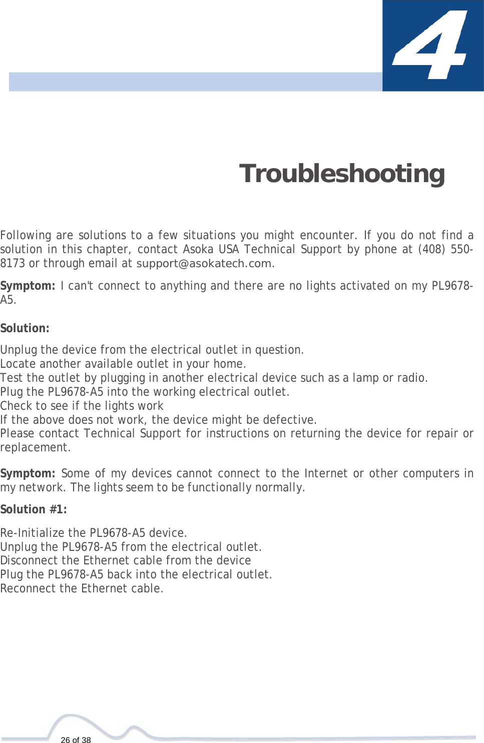  26 of 38    Troubleshooting   Following are solutions to a few situations you might encounter. If you do not find a solution in this chapter, contact Asoka USA Technical Support by phone at (408) 550-8173 or through email at support@asokatech.com.  Symptom: I can&apos;t connect to anything and there are no lights activated on my PL9678-A5.  Solution:  Unplug the device from the electrical outlet in question. Locate another available outlet in your home. Test the outlet by plugging in another electrical device such as a lamp or radio. Plug the PL9678-A5 into the working electrical outlet. Check to see if the lights work If the above does not work, the device might be defective. Please contact Technical Support for instructions on returning the device for repair or replacement.  Symptom: Some of my devices cannot connect to the Internet or other computers in my network. The lights seem to be functionally normally.  Solution #1:  Re-Initialize the PL9678-A5 device. Unplug the PL9678-A5 from the electrical outlet. Disconnect the Ethernet cable from the device Plug the PL9678-A5 back into the electrical outlet. Reconnect the Ethernet cable. 