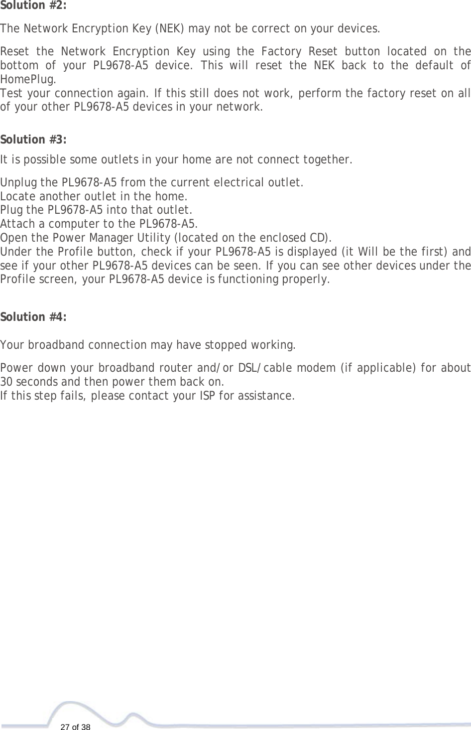  27 of 38  Solution #2:  The Network Encryption Key (NEK) may not be correct on your devices.  Reset the Network Encryption Key using the Factory Reset button located on the bottom of your PL9678-A5 device. This will reset the NEK back to the default of HomePlug. Test your connection again. If this still does not work, perform the factory reset on all of your other PL9678-A5 devices in your network.   Solution #3:  It is possible some outlets in your home are not connect together.  Unplug the PL9678-A5 from the current electrical outlet. Locate another outlet in the home. Plug the PL9678-A5 into that outlet. Attach a computer to the PL9678-A5. Open the Power Manager Utility (located on the enclosed CD). Under the Profile button, check if your PL9678-A5 is displayed (it Will be the first) and see if your other PL9678-A5 devices can be seen. If you can see other devices under the Profile screen, your PL9678-A5 device is functioning properly.   Solution #4:  Your broadband connection may have stopped working.  Power down your broadband router and/or DSL/cable modem (if applicable) for about 30 seconds and then power them back on. If this step fails, please contact your ISP for assistance. 