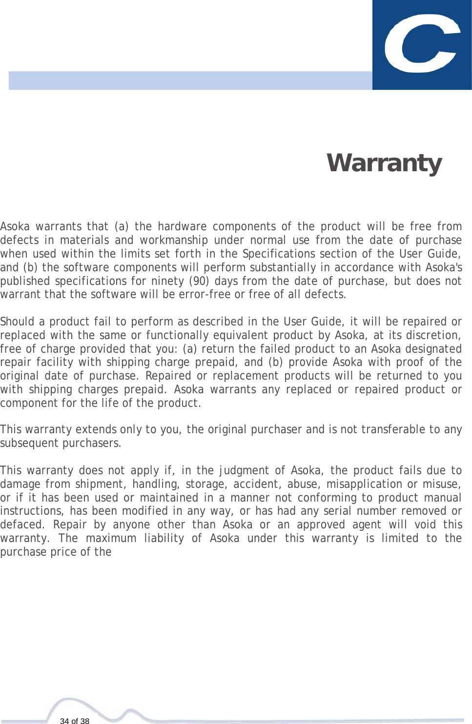   34 of 38     Warranty   Asoka warrants that (a) the hardware components of the product will be free from defects in materials and workmanship under normal use from the date of purchase when used within the limits set forth in the Specifications section of the User Guide, and (b) the software components will perform substantially in accordance with Asoka&apos;s published specifications for ninety (90) days from the date of purchase, but does not warrant that the software will be error-free or free of all defects.  Should a product fail to perform as described in the User Guide, it will be repaired or replaced with the same or functionally equivalent product by Asoka, at its discretion, free of charge provided that you: (a) return the failed product to an Asoka designated repair facility with shipping charge prepaid, and (b) provide Asoka with proof of the original date of purchase. Repaired or replacement products will be returned to you with shipping charges prepaid. Asoka warrants any replaced or repaired product or component for the life of the product.  This warranty extends only to you, the original purchaser and is not transferable to any subsequent purchasers.  This warranty does not apply if, in the judgment of Asoka, the product fails due to damage from shipment, handling, storage, accident, abuse, misapplication or misuse, or if it has been used or maintained in a manner not conforming to product manual instructions, has been modified in any way, or has had any serial number removed or defaced. Repair by anyone other than Asoka or an approved agent will void this warranty. The maximum liability of Asoka under this warranty is limited to the purchase price of the 