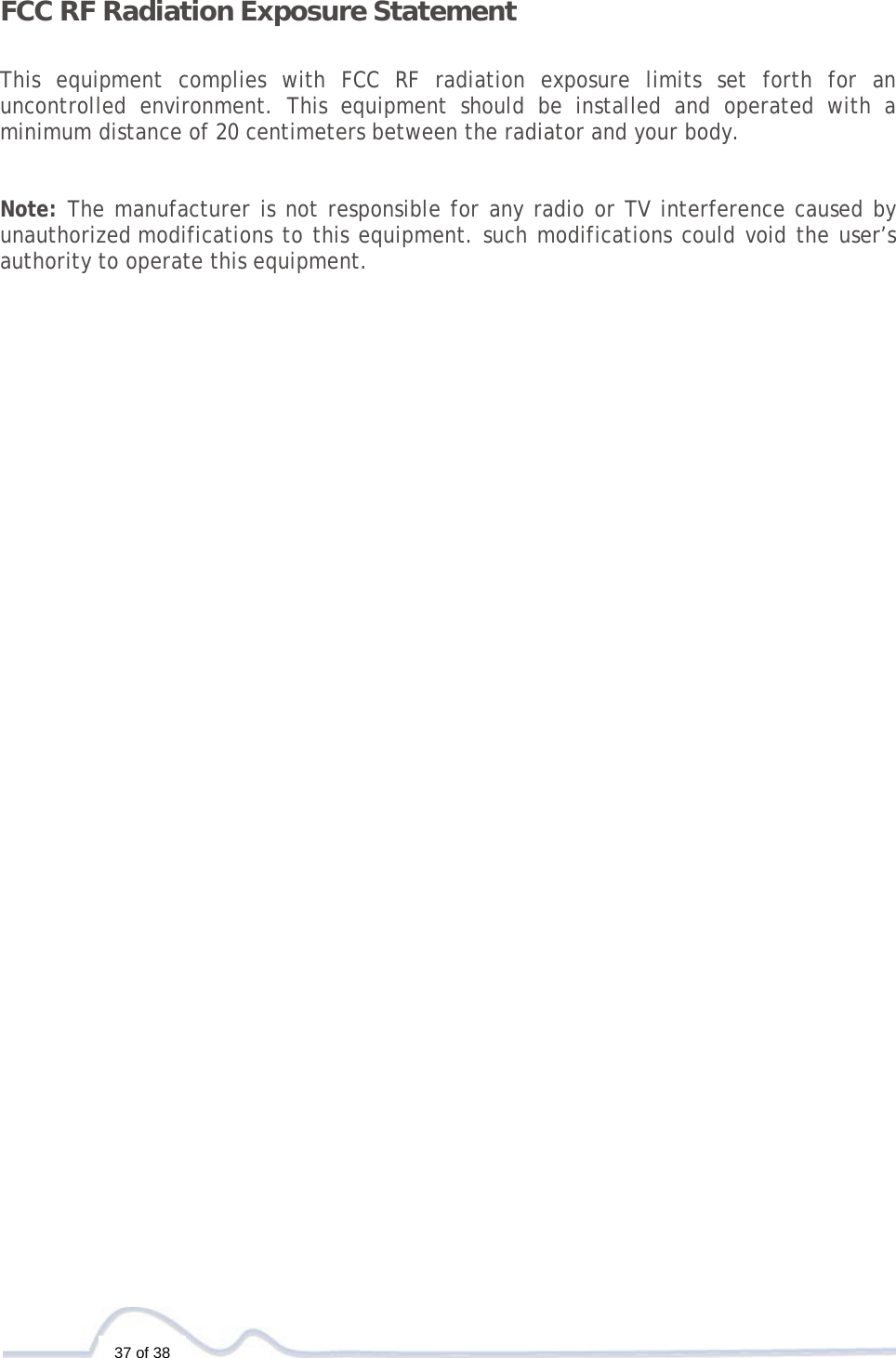   37 of 38  FCC RF Radiation Exposure Statement   This equipment complies with FCC RF radiation exposure limits set forth for an uncontrolled environment. This equipment should be installed and operated with a minimum distance of 20 centimeters between the radiator and your body.   Note: The manufacturer is not responsible for any radio or TV interference caused by unauthorized modifications to this equipment. such modifications could void the user’s authority to operate this equipment. 