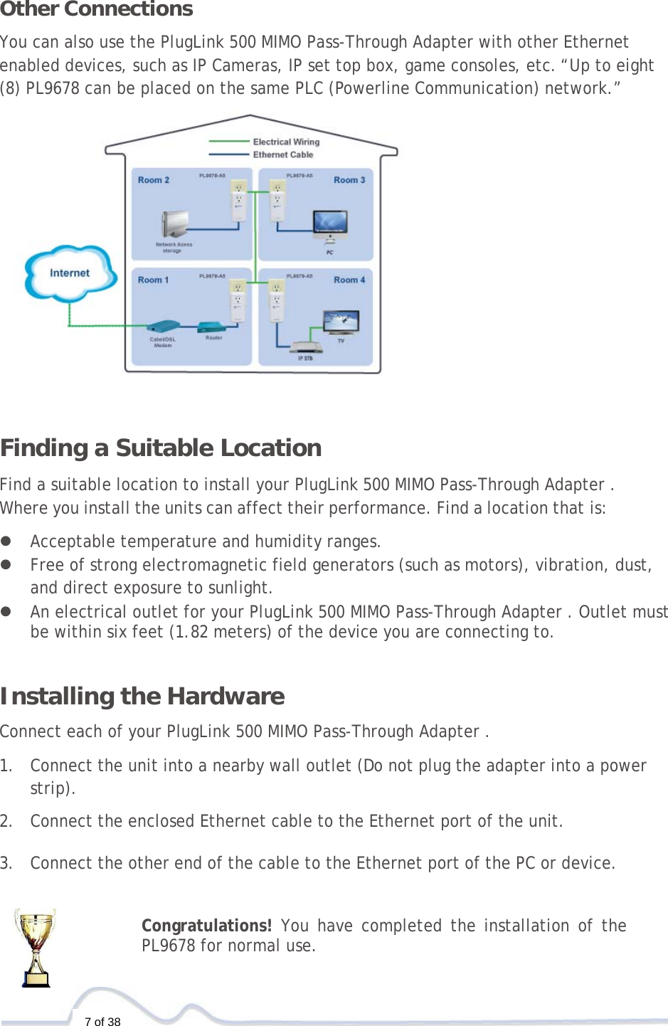  7 of 38  Other Connections  You can also use the PlugLink 500 MIMO Pass-Through Adapter with other Ethernet enabled devices, such as IP Cameras, IP set top box, game consoles, etc.“Up to eight (8) PL9678 can be placed on the same PLC (Powerline Communication) network.”    Finding a Suitable Location  Find a suitable location to install your PlugLink 500 MIMO Pass-Through Adapter . Where you install the units can affect their performance. Find a location that is:  z Acceptable temperature and humidity ranges. z Free of strong electromagnetic field generators (such as motors), vibration, dust, and direct exposure to sunlight. z An electrical outlet for your PlugLink 500 MIMO Pass-Through Adapter . Outlet must be within six feet (1.82 meters) of the device you are connecting to.    Installing the Hardware  Connect each of your PlugLink 500 MIMO Pass-Through Adapter .  1. Connect the unit into a nearby wall outlet (Do not plug the adapter into a power strip).  2. Connect the enclosed Ethernet cable to the Ethernet port of the unit.   3. Connect the other end of the cable to the Ethernet port of the PC or device.   Congratulations! You have completed the installation of the PL9678 for normal use. 