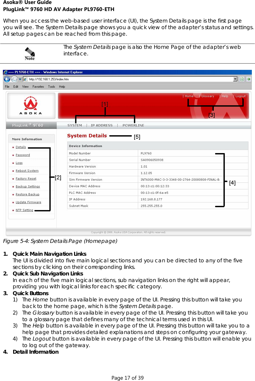 Asoka® User Guide  PlugLink™ 9760 HD AV Adapter PL9760-ETH Page 17 of 39 When you access the web-based user interface (UI), the System Details page is the first page you will see. The System Details page shows you a quick view of the adapter’s status and settings. All setup pages can be reached from this page.   The System Details page is also the Home Page of the adapter’s web interface.    Figure 5-4: System Details Page (Homepage)   1. Quick Main Navigation Links The UI is divided into five main logical sections and you can be directed to any of the five sections by clicking on their corresponding links. 2. Quick Sub Navigation Links In each of the five main logical sections, sub navigation links on the right will appear, providing you with logical links for each specific category. 3. Quick Buttons 1) The Home button is available in every page of the UI. Pressing this button will take you back to the home page, which is the System Details page. 2) The Glossary button is available in every page of the UI. Pressing this button will take you to a glossary page that defines many of the technical terms used in this UI. 3) The Help button is available in every page of the UI. Pressing this button will take you to a help page that provides detailed explanations and steps on configuring your gateway.  4) The Logout button is available in every page of the UI. Pressing this button will enable you to log out of the gateway.  4. Detail Information  