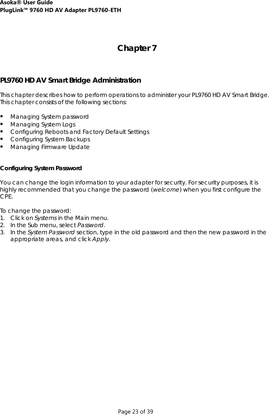 Asoka® User Guide  PlugLink™ 9760 HD AV Adapter PL9760-ETH Page 23 of 39   Chapter 7    PL9760 HD AV Smart Bridge Administration  This chapter describes how to perform operations to administer your PL9760 HD AV Smart Bridge. This chapter consists of the following sections:   Managing System password  Managing System Logs  Configuring Reboots and Factory Default Settings  Configuring System Backups  Managing Firmware Update   Configuring System Password  You can change the login information to your adapter for security. For security purposes, it is highly recommended that you change the password (welcome) when you first configure the CPE.  To change the password: 1. Click on Systems in the Main menu. 2. In the Sub menu, select Password. 3. In the System Password section, type in the old password and then the new password in the appropriate areas, and click Apply.   