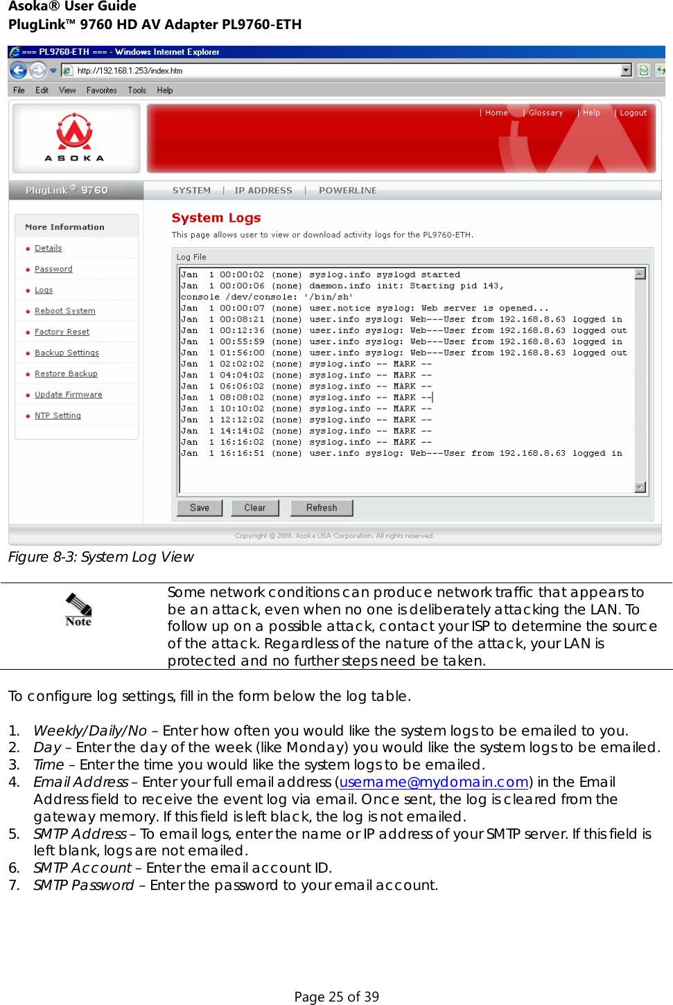 Asoka® User Guide  PlugLink™ 9760 HD AV Adapter PL9760-ETH Page 25 of 39  Figure 8-3: System Log View   Some network conditions can produce network traffic that appears to be an attack, even when no one is deliberately attacking the LAN. To follow up on a possible attack, contact your ISP to determine the source of the attack. Regardless of the nature of the attack, your LAN is protected and no further steps need be taken.  To configure log settings, fill in the form below the log table.  1. Weekly/Daily/No – Enter how often you would like the system logs to be emailed to you. 2. Day – Enter the day of the week (like Monday) you would like the system logs to be emailed. 3. Time – Enter the time you would like the system logs to be emailed.  4. Email Address – Enter your full email address (username@mydomain.com) in the Email Address field to receive the event log via email. Once sent, the log is cleared from the gateway memory. If this field is left black, the log is not emailed. 5. SMTP Address – To email logs, enter the name or IP address of your SMTP server. If this field is left blank, logs are not emailed. 6. SMTP Account – Enter the email account ID.  7. SMTP Password – Enter the password to your email account.    