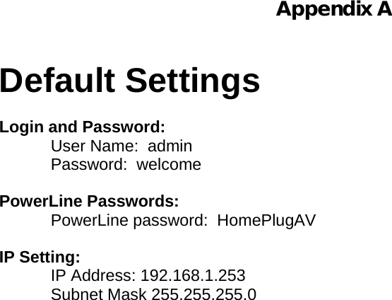  Appendix A   Default Settings  Login and Password: User Name:  admin Password:  welcome  PowerLine Passwords: PowerLine password:  HomePlugAV  IP Setting: IP Address: 192.168.1.253 Subnet Mask 255.255.255.0    