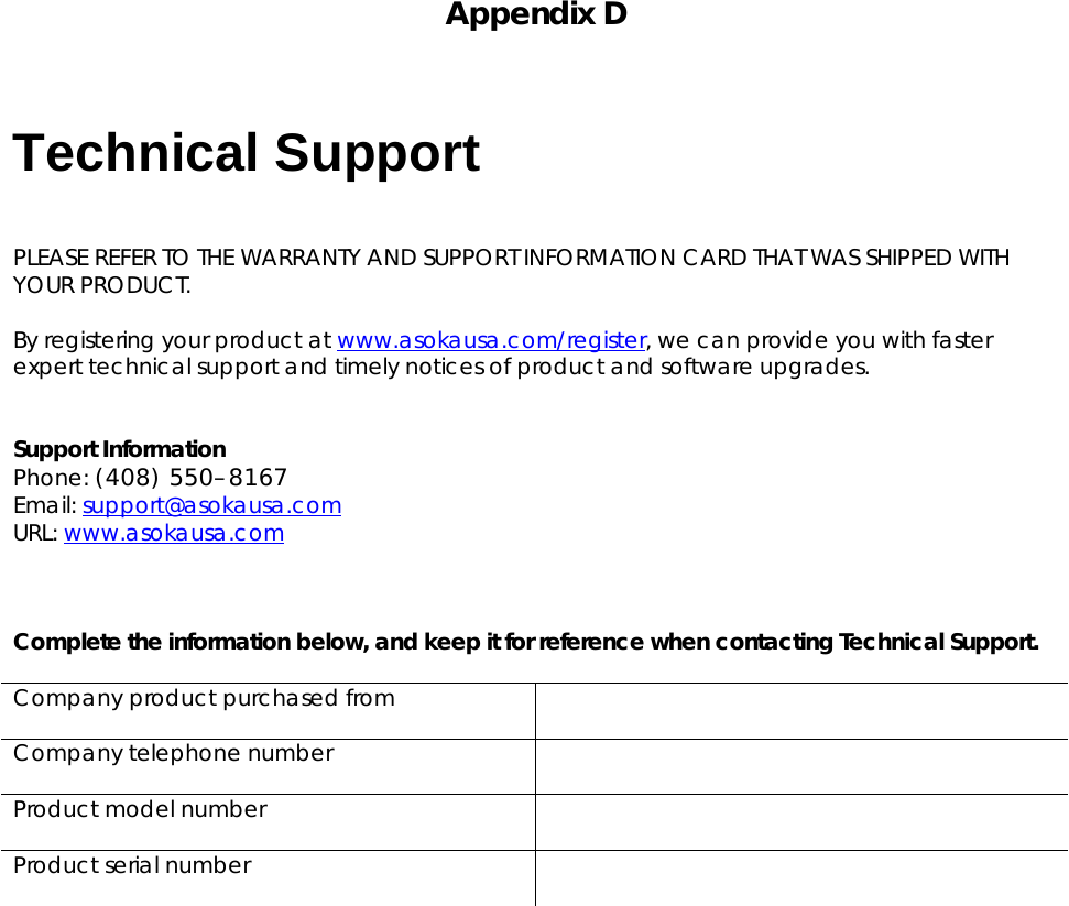   Appendix D    Technical Support  PLEASE REFER TO THE WARRANTY AND SUPPORT INFORMATION CARD THAT WAS SHIPPED WITH YOUR PRODUCT.  By registering your product at www.asokausa.com/register, we can provide you with faster expert technical support and timely notices of product and software upgrades.   Support Information Phone: (408) 550–8167 Email: support@asokausa.com  URL: www.asokausa.com     Complete the information below, and keep it for reference when contacting Technical Support.  Company product purchased from   Company telephone number   Product model number   Product serial number       