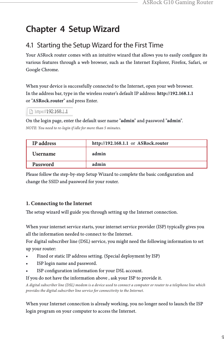 8 9EnglishASRock G10 Gaming RouterChapter  4  Setup Wizard 4.1  Starting the Setup Wizard for the First TimeYour ASRock router comes with an intuitive wizard that allows you to easily congure its various features through a web browser, such as the Internet Explorer, Firefox, Safari, or Google Chrome.When your device is successfully connected to the Internet, open your web browser. In the address bar, type in the wireless router&rsquo;s default IP address: http://192.168.1.1 or "ASRock.router" and press Enter. On the login page, enter the default user name "admin" and password "admin".NOTE: You need to re-login if idle for more than 5 minutes.IP address http://192.168.1.1  or  ASRock.routerUsername adminPassword adminPlease follow the step-by-step Setup Wizard to complete the basic conguration and change the SSID and password for your router.1. Connecting to the Internete setup wizard will guide you through setting up the Internet connection. When your internet service starts, your internet service provider (ISP) typically gives you all the information needed to connect to the Internet. For digital subscriber line (DSL) service, you might need the following information to set up your router:&bull; Fixed or static IP address setting. (Special deployment by ISP)&bull; ISP login name and password.&bull; ISP conguration information for your DSL account.If you do not have the information above , ask your ISP to provide it. A digital subscriber line (DSL) modem is a device used to connect a computer or router to a telephone line which provides the digital subscriber line service for connectivity to the Internet.When your Internet connection is already working, you no longer need to launch the ISP login program on your computer to access the Internet.
