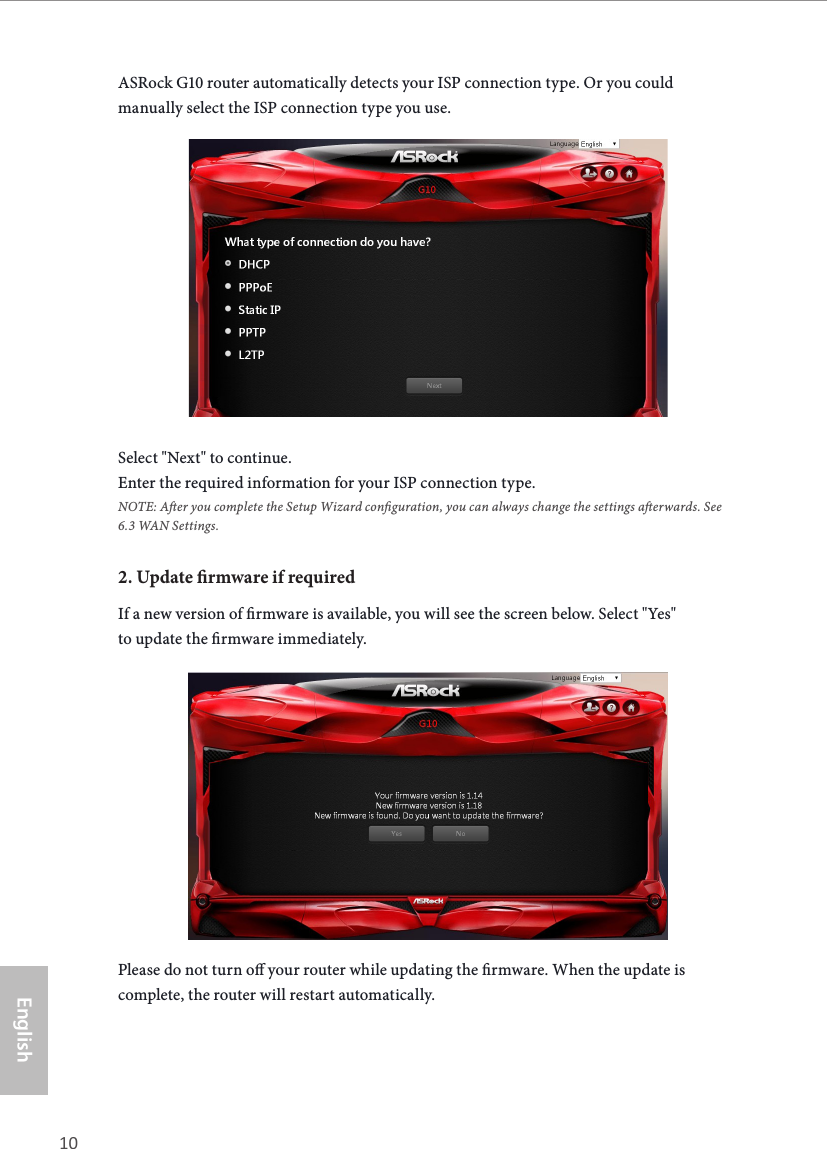 10 11EnglishASRock G10 Gaming RouterASRock G10 router automatically detects your ISP connection type. Or you could manually select the ISP connection type you use.Select "Next" to continue.Enter the required information for your ISP connection type.NOTE: Aer you complete the Setup Wizard conguration, you can always change the settings aerwards. See6.3 WAN Settings.2. Update rmware if requiredIf a new version of rmware is available, you will see the screen below. Select "Yes" to update the rmware immediately.Please do not turn o your router while updating the rmware. When the update is complete, the router will restart automatically.