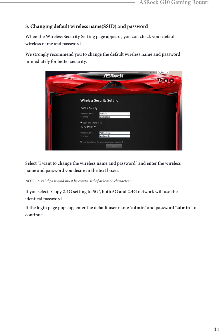 10 11EnglishASRock G10 Gaming Router3. Changing default wireless name(SSID) and passwordWhen the Wireless Security Setting page appears, you can check your default wireless name and password. We strongly recommend you to change the default wireless name and password immediately for better security.  Select "I want to change the wireless name and password" and enter the wireless name and password you desire in the text boxes. NOTE: A valid password must be comprised of at least 8 characters.If you select "Copy 2.4G setting to 5G", both 5G and 2.4G network will use the identical password.If the login page pops up, enter the default user name "admin" and password "admin" to continue.