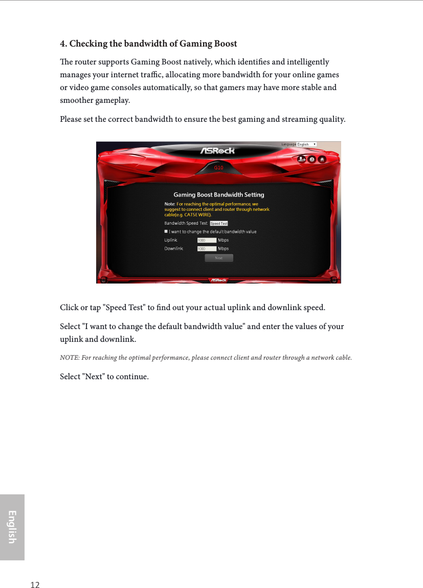 12 13EnglishASRock G10 Gaming Router4. Checking the bandwidth of Gaming Booste router supports Gaming Boost natively, which identies and intelligently manages your internet trac, allocating more bandwidth for your online games or video game consoles automatically, so that gamers may have more stable and smoother gameplay.Please set the correct bandwidth to ensure the best gaming and streaming quality.Click or tap "Speed Test" to nd out your actual uplink and downlink speed. Select "I want to change the default bandwidth value" and enter the values of your uplink and downlink. NOTE: For reaching the optimal performance, please connect client and router through a network cable.Select "Next" to continue.