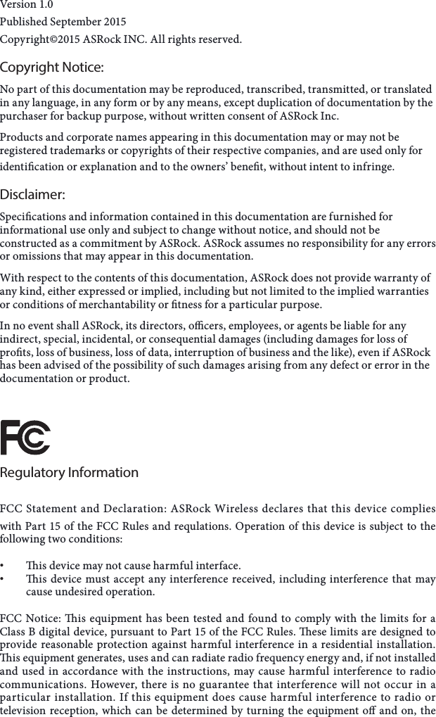 Version 1.0 Published September 2015 Copyright&copy;2015 ASRock INC. All rights reserved.Copyright Notice:No part of this documentation may be reproduced, transcribed, transmitted, or translated in any language, in any form or by any means, except duplication of documentation by the purchaser for backup purpose, without written consent of ASRock Inc.Products and corporate names appearing in this documentation may or may not be registered trademarks or copyrights of their respective companies, and are used only for identication or explanation and to the owners&rsquo; benet, without intent to infringe. Disclaimer:Specications and information contained in this documentation are furnished for informational use only and subject to change without notice, and should not be constructed as a commitment by ASRock. ASRock assumes no responsibility for any errors or omissions that may appear in this documentation.  With respect to the contents of this documentation, ASRock does not provide warranty of any kind, either expressed or implied, including but not limited to the implied warranties or conditions of merchantability or tness for a particular purpose.In no event shall ASRock, its directors, ocers, employees, or agents be liable for any indirect, special, incidental, or consequential damages (including damages for loss of prots, loss of business, loss of data, interruption of business and the like), even if ASRock has been advised of the possibility of such damages arising from any defect or error in the documentation or product. Regulatory InformationFCC Statement and Declaration: ASRock Wireless declares that this device complies with Part 15 of the FCC Rules and requlations. Operation of this device is subject to the following two conditions:&bull; is device may not cause harmful interface.&bull; is device must accept any interference received, including interference that may cause undesired operation.FCC Notice: is equipment has been tested and found to comply with the limits for a Class B digital device, pursuant to Part 15 of the FCC Rules. ese limits are designed to provide reasonable protection against harmful interference in a residential installation. is equipment generates, uses and can radiate radio frequency energy and, if not installed and used in accordance with the instructions, may cause harmful interference to radio communications. However, there is no guarantee that interference will not occur in a particular installation. If this equipment does cause harmful interference to radio or television reception, which can be determined by turning the equipment o and on, the 