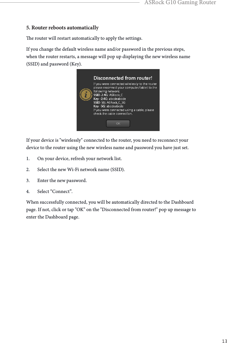 12 13EnglishASRock G10 Gaming Router5. Router reboots automaticallye router will restart automatically to apply the settings. If you change the default wireless name and/or password in the previous steps, when the router restarts, a message will pop up displaying the new wireless name (SSID) and password (Key). If your device is "wirelessly" connected to the router, you need to reconnect your device to the router using the new wireless name and password you have just set.1.  On your device, refresh your network list. 2.  Select the new Wi-Fi network name (SSID). 3.  Enter the new password.4.  Select &ldquo;Connect&rdquo;.When successfully connected, you will be automatically directed to the Dashboard page. If not, click or tap "OK" on the "Disconnected from router!" pop up message to enter the Dashboard page.