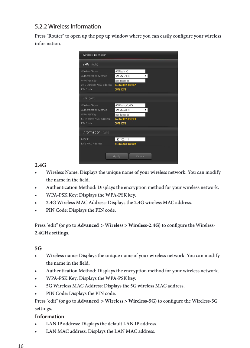 16 17ASRock G10 Gaming Router5.2.2 Wireless InformationPress "Router" to open up the pop up window where you can easily congure your wireless information. 2.4G&bull; Wireless Name: Displays the unique name of your wireless network. You can modify the name in the eld.&bull; Authentication Method: Displays the encryption method for your wireless network.&bull; WPA-PSK Key: Displays the WPA-PSK key.&bull; 2.4G Wireless MAC Address: Displays the 2.4G wireless MAC address.&bull; PIN Code: Displays the PIN code.Press "edit" (or go to Advanced  > Wireless > Wireless-2.4G) to congure the Wireless-2.4GHz settings. 5G&bull; Wireless name: Displays the unique name of your wireless network. You can modify the name in the eld.&bull; Authentication Method: Displays the encryption method for your wireless network.&bull; WPA-PSK Key: Displays the WPA-PSK key.&bull; 5G Wireless MAC Address: Displays the 5G wireless MAC address.&bull; PIN Code: Displays the PIN code.Press "edit" (or go to Advanced  > Wireless > Wireless-5G) to congure the Wireless-5G settings. Information&bull; LAN IP address: Displays the default LAN IP address.&bull; LAN MAC address: Displays the LAN MAC address.