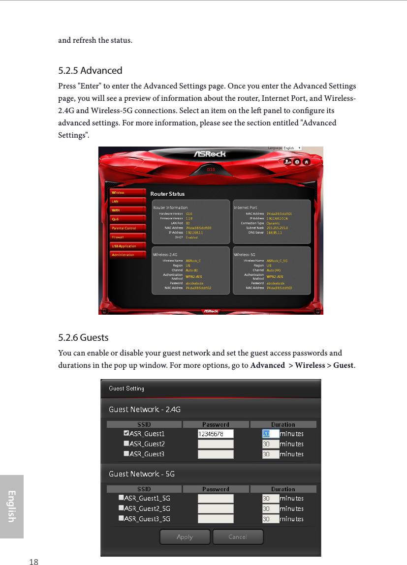 18 19EnglishASRock G10 Gaming Routerand refresh the status.5.2.5 AdvancedPress "Enter" to enter the Advanced Settings page. Once you enter the Advanced Settings page, you will see a preview of information about the router, Internet Port, and Wireless-2.4G and Wireless-5G connections. Select an item on the le panel to congure its advanced settings. For more information, please see the section entitled "Advanced Settings".5.2.6 GuestsYou can enable or disable your guest network and set the guest access passwords and durations in the pop up window. For more options, go to Advanced  > Wireless > Guest.
