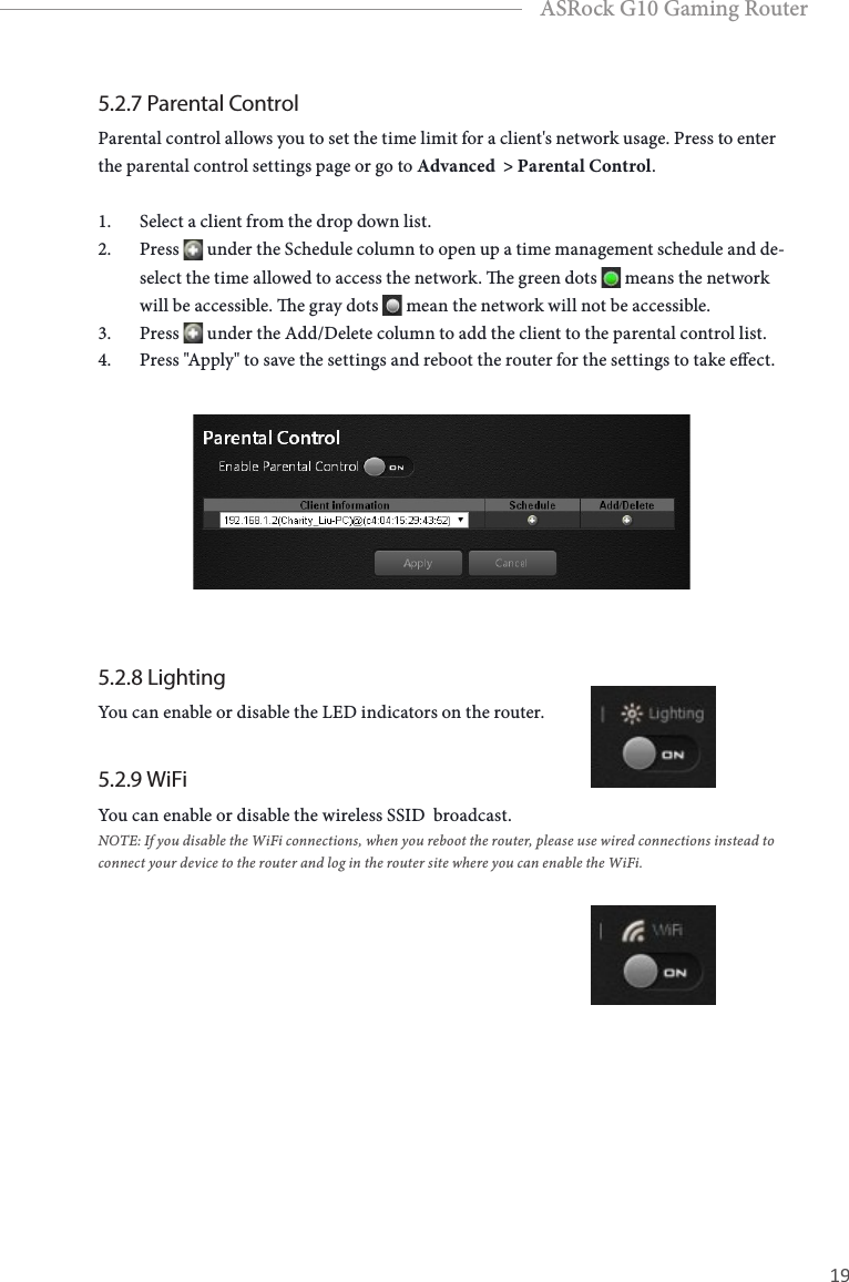 18 19EnglishASRock G10 Gaming Router5.2.7 Parental ControlParental control allows you to set the time limit for a client's network usage. Press to enter the parental control settings page or go to Advanced  > Parental Control. 1.  Select a client from the drop down list. 2.  Press   under the Schedule column to open up a time management schedule and de-select the time allowed to access the network. e green dots   means the network will be accessible. e gray dots   mean the network will not be accessible.3.  Press   under the Add/Delete column to add the client to the parental control list. 4.  Press "Apply" to save the settings and reboot the router for the settings to take eect.5.2.8 LightingYou can enable or disable the LED indicators on the router. 5.2.9 WiFiYou can enable or disable the wireless SSID  broadcast. NOTE: If you disable the WiFi connections, when you reboot the router, please use wired connections instead to connect your device to the router and log in the router site where you can enable the WiFi.