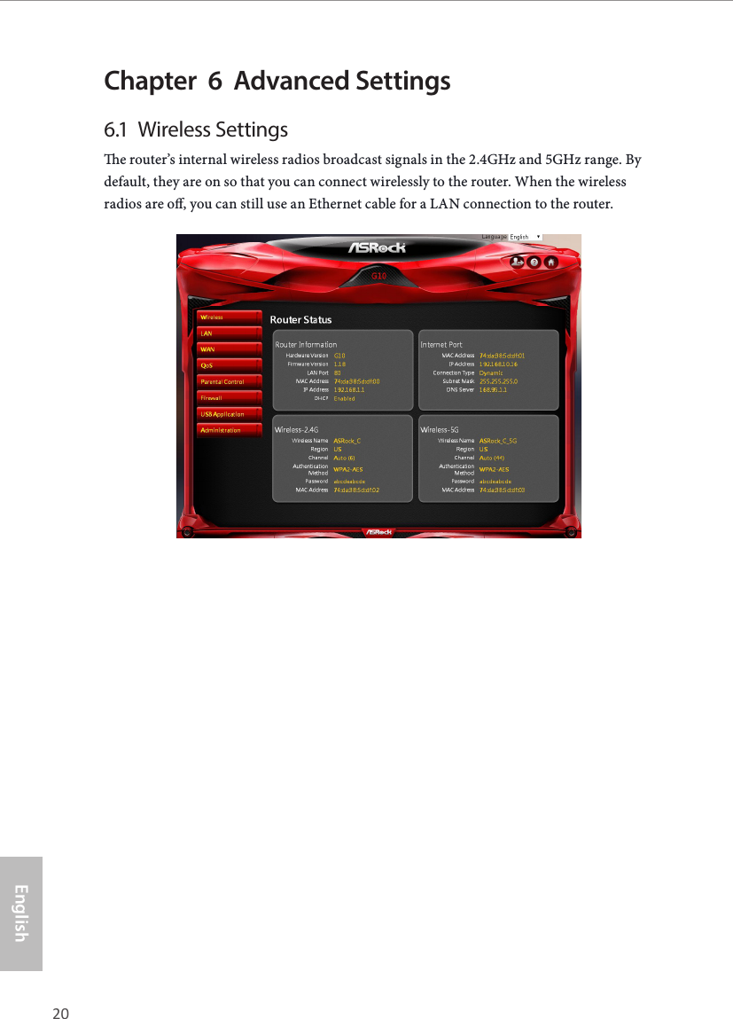 20 21EnglishASRock G10 Gaming RouterChapter  6  Advanced Settings6.1  Wireless Settingse router&rsquo;s internal wireless radios broadcast signals in the 2.4GHz and 5GHz range. By default, they are on so that you can connect wirelessly to the router. When the wireless radios are o, you can still use an Ethernet cable for a LAN connection to the router.