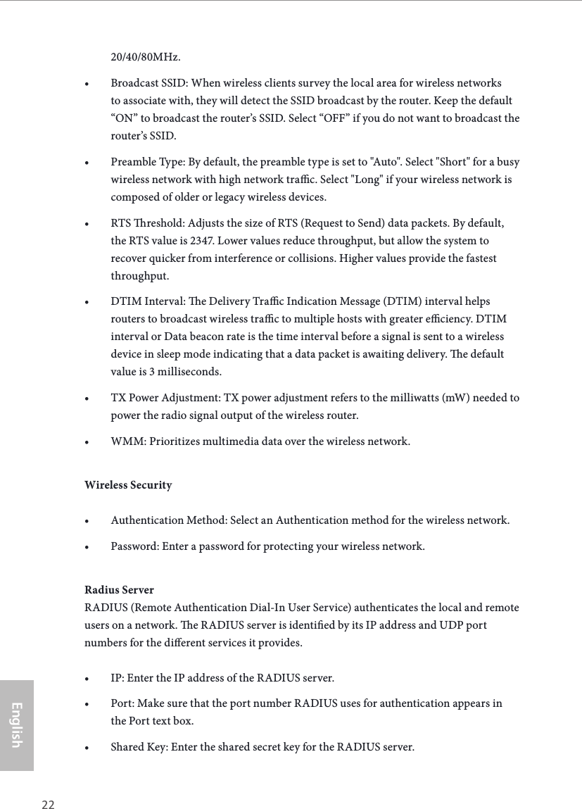 22 23EnglishASRock G10 Gaming Router20/40/80MHz.&bull; Broadcast SSID: When wireless clients survey the local area for wireless networks to associate with, they will detect the SSID broadcast by the router. Keep the default &ldquo;ON&rdquo; to broadcast the router&rsquo;s SSID. Select &ldquo;OFF&rdquo; if you do not want to broadcast the router&rsquo;s SSID.&bull; Preamble Type: By default, the preamble type is set to "Auto". Select "Short" for a busy wireless network with high network trac. Select "Long" if your wireless network is composed of older or legacy wireless devices.&bull; RTS reshold: Adjusts the size of RTS (Request to Send) data packets. By default, the RTS value is 2347. Lower values reduce throughput, but allow the system to recover quicker from interference or collisions. Higher values provide the fastest throughput.&bull; DTIM Interval: e Delivery Trac Indication Message (DTIM) interval helps routers to broadcast wireless trac to multiple hosts with greater eciency. DTIM interval or Data beacon rate is the time interval before a signal is sent to a wireless device in sleep mode indicating that a data packet is awaiting delivery. e default value is 3 milliseconds. &bull; TX Power Adjustment: TX power adjustment refers to the milliwatts (mW) needed to power the radio signal output of the wireless router.&bull; WMM: Prioritizes multimedia data over the wireless network.Wireless Security&bull; Authentication Method: Select an Authentication method for the wireless network.&bull; Password: Enter a password for protecting your wireless network.Radius ServerRADIUS (Remote Authentication Dial-In User Service) authenticates the local and remote users on a network. e RADIUS server is identied by its IP address and UDP port numbers for the dierent services it provides. &bull; IP: Enter the IP address of the RADIUS server.&bull; Port: Make sure that the port number RADIUS uses for authentication appears in the Port text box. &bull; Shared Key: Enter the shared secret key for the RADIUS server. 