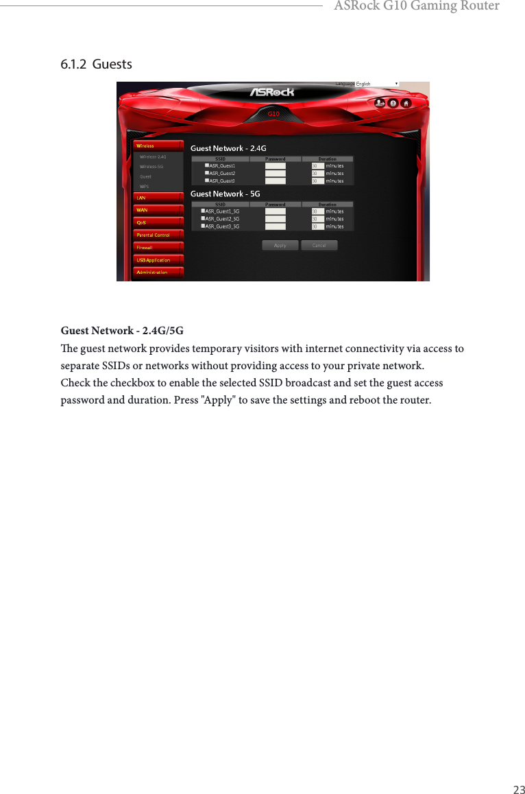 22 23EnglishASRock G10 Gaming Router6.1.2  Guests Guest Network - 2.4G/5Ge guest network provides temporary visitors with internet connectivity via access to separate SSIDs or networks without providing access to your private network.Check the checkbox to enable the selected SSID broadcast and set the guest access password and duration. Press "Apply" to save the settings and reboot the router.