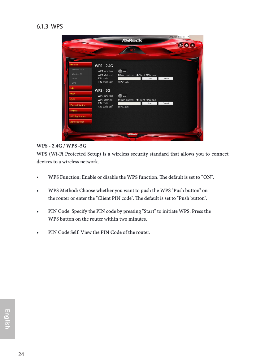 24 25EnglishASRock G10 Gaming Router6.1.3  WPS  WPS - 2.4G / WPS -5GWPS (Wi-Fi Protected Setup) is a wireless security standard that allows you to connect devices to a wireless network.&bull; WPS Function: Enable or disable the WPS function. e default is set to &ldquo;ON&rdquo;.&bull; WPS Method: Choose whether you want to push the WPS "Push button" on the router or enter the "Client PIN code". e default is set to "Push button".&bull; PIN Code: Specify the PIN code by pressing "Start" to initiate WPS. Press the WPS button on the router within two minutes.&bull; PIN Code Self: View the PIN Code of the router.