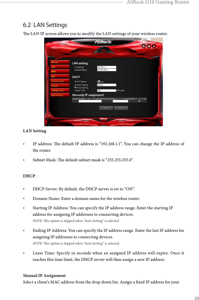 24 25EnglishASRock G10 Gaming Router6.2  LAN Settingse LAN IP screen allows you to modify the LAN settings of your wireless router. LAN Setting&bull; IP address: e default IP address is &ldquo;192.168.1.1&rdquo;. You can change the IP address of the router.&bull; Subnet Mask: e default subnet mask is &ldquo;255.255.255.0&rdquo;.DHCP&bull; DHCP Server: By default, the DHCP server is set to &ldquo;ON&rdquo;.&bull; Domain Name: Enter a domain name for the wireless router.&bull; Starting IP Address: You can specify the IP address range. Enter the starting IP address for assigning IP addresses to connecting devices.  NOTE: is option is skipped when "Auto Setting" is selected.&bull; Ending IP Address: You can specify the IP address range. Enter the last IP address for assigning IP addresses to connecting devices. NOTE: is option is skipped when &ldquo;Auto Setting&rdquo; is selected.&bull; Lease Time: Specify in seconds when an assigned IP address will expire. Once it reaches this time limit, the DHCP server will then assign a new IP address. Manual IP AssignmentSelect a client's MAC address from the drop down list. Assign a xed IP address for your 