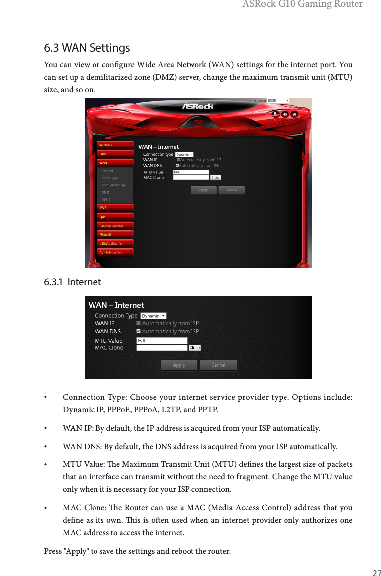 26 27EnglishASRock G10 Gaming Router6.3 WAN SettingsYou can view or congure Wide Area Network (WAN) settings for the internet port. You can set up a demilitarized zone (DMZ) server, change the maximum transmit unit (MTU) size, and so on.6.3.1  Internet&bull; Connection Type: Choose your internet service provider type. Options include: Dynamic IP, PPPoE, PPPoA, L2TP, and PPTP.&bull; WAN IP: By default, the IP address is acquired from your ISP automatically.&bull; WAN DNS: By default, the DNS address is acquired from your ISP automatically.&bull; MTU Value: e Maximum Transmit Unit (MTU) denes the largest size of packets that an interface can transmit without the need to fragment. Change the MTU value only when it is necessary for your ISP connection.&bull; MAC Clone: e Router can use a MAC (Media Access Control) address that you dene as its own. is is oen used when an internet provider only authorizes one MAC address to access the internet. Press "Apply" to save the settings and reboot the router.