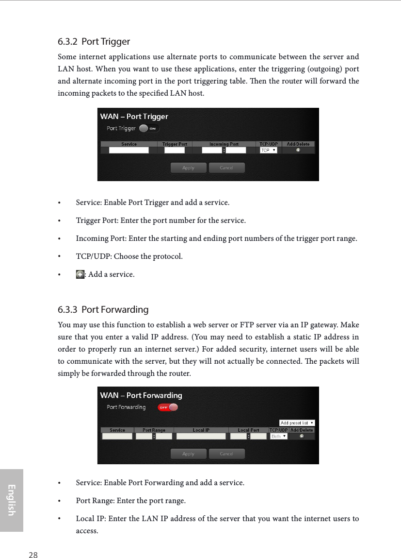 28 29EnglishASRock G10 Gaming Router6.3.2  Port TriggerSome internet applications use alternate ports to communicate between the server and LAN host. When you want to use these applications, enter the triggering (outgoing) port and alternate incoming port in the port triggering table. en the router will forward the incoming packets to the specied LAN host.&bull; Service: Enable Port Trigger and add a service.&bull; Trigger Port: Enter the port number for the service.&bull; Incoming Port: Enter the starting and ending port numbers of the trigger port range.&bull; TCP/UDP: Choose the protocol.&bull; : Add a service.6.3.3  Port ForwardingYou may use this function to establish a web server or FTP server via an IP gateway. Make sure that you enter a valid IP address. (You may need to establish a static IP address in order to properly run an internet server.) For added security, internet users will be able to communicate with the server, but they will not actually be connected. e packets will simply be forwarded through the router.&bull; Service: Enable Port Forwarding and add a service.&bull; Port Range: Enter the port range.&bull; Local IP: Enter the LAN IP address of the server that you want the internet users to access.