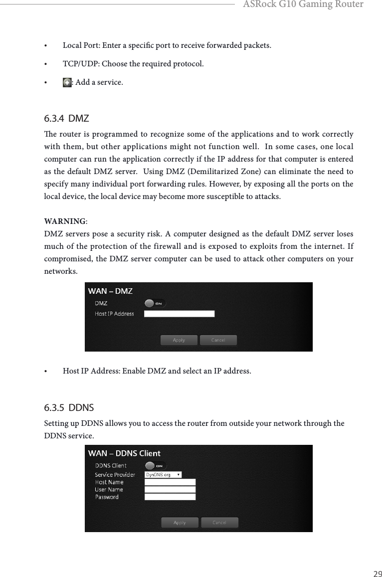 28 29EnglishASRock G10 Gaming Router&bull; Local Port: Enter a specic port to receive forwarded packets.&bull; TCP/UDP: Choose the required protocol.&bull; : Add a service.6.3.4  DMZe router is programmed to recognize some of the applications and to work correctly with them, but other applications might not function well.  In some cases, one local computer can run the application correctly if the IP address for that computer is entered as the default DMZ server.  Using DMZ (Demilitarized Zone) can eliminate the need to specify many individual port forwarding rules. However, by exposing all the ports on the local device, the local device may become more susceptible to attacks.WARNING:DMZ servers pose a security risk. A computer designed as the default DMZ server loses much of the protection of the firewall and is exposed to exploits from the internet. If compromised, the DMZ server computer can be used to attack other computers on your networks.&bull; Host IP Address: Enable DMZ and select an IP address.6.3.5  DDNSSetting up DDNS allows you to access the router from outside your network through the DDNS service.