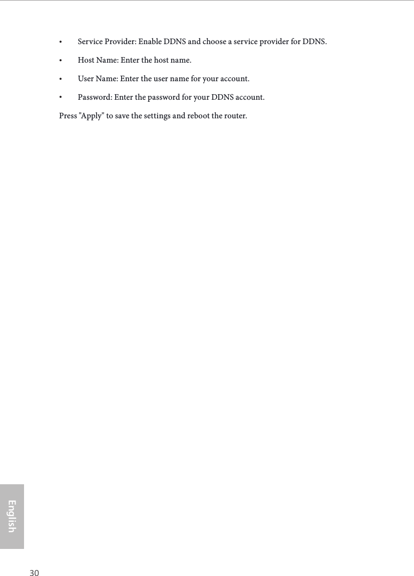 30 31EnglishASRock G10 Gaming Router&bull; Service Provider: Enable DDNS and choose a service provider for DDNS.&bull; Host Name: Enter the host name.&bull; User Name: Enter the user name for your account.&bull; Password: Enter the password for your DDNS account.Press "Apply" to save the settings and reboot the router.
