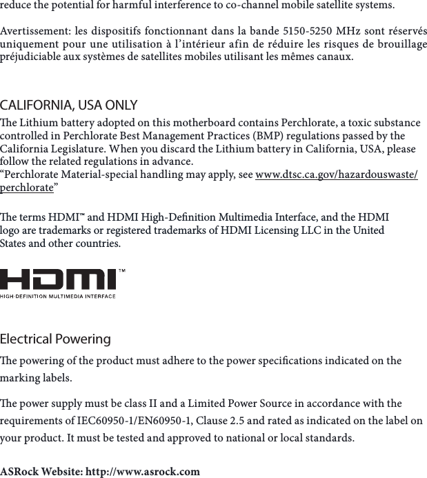 reduce the potential for harmful interference to co-channel mobile satellite systems.Avertissement: les dispositifs fonctionnant dans la bande 5150-5250 MHz sont r&eacute;serv&eacute;s uniquement pour une utilisation &agrave; l&rsquo;int&eacute;rieur afin de r&eacute;duire les risques de brouillage pr&eacute;judiciable aux syst&egrave;mes de satellites mobiles utilisant les m&ecirc;mes canaux.CALIFORNIA, USA ONLYe Lithium battery adopted on this motherboard contains Perchlorate, a toxic substance controlled in Perchlorate Best Management Practices (BMP) regulations passed by the California Legislature. When you discard the Lithium battery in California, USA, please follow the related regulations in advance.&ldquo;Perchlorate Material-special handling may apply, see www.dtsc.ca.gov/hazardouswaste/perchlorate&rdquo; e terms HDMI&trade; and HDMI High-Denition Multimedia Interface, and the HDMI logo are trademarks or registered trademarks of HDMI Licensing LLC in the United States and other countries.Electrical Poweringe powering of the product must adhere to the power specications indicated on the marking labels.e power supply must be class II and a Limited Power Source in accordance with the requirements of IEC60950-1/EN60950-1, Clause 2.5 and rated as indicated on the label on your product. It must be tested and approved to national or local standards.ASRock Website: http://www.asrock.com